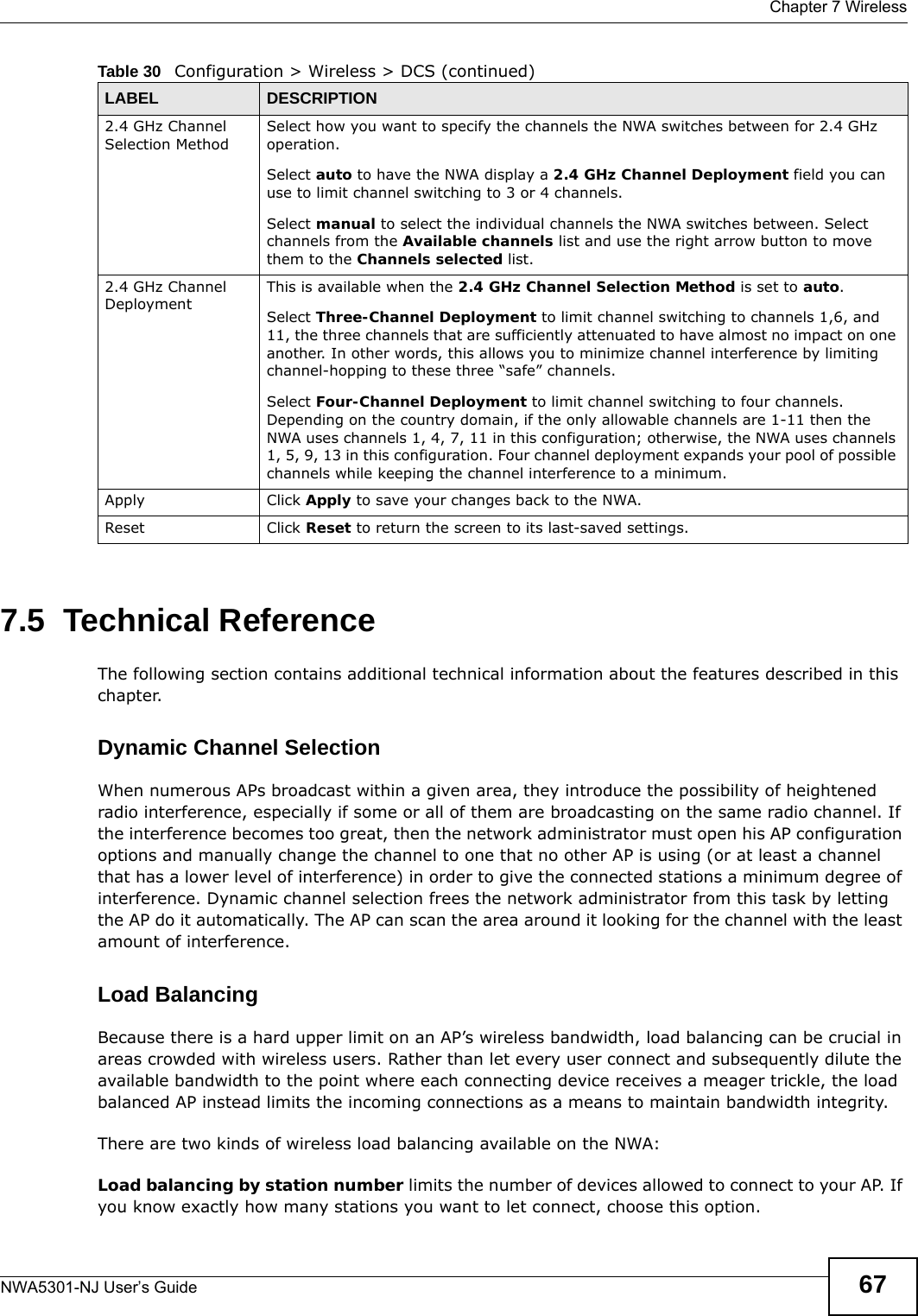  Chapter 7 WirelessNWA5301-NJ User’s Guide 677.5  Technical ReferenceThe following section contains additional technical information about the features described in this chapter.Dynamic Channel SelectionWhen numerous APs broadcast within a given area, they introduce the possibility of heightened radio interference, especially if some or all of them are broadcasting on the same radio channel. If the interference becomes too great, then the network administrator must open his AP configuration options and manually change the channel to one that no other AP is using (or at least a channel that has a lower level of interference) in order to give the connected stations a minimum degree of interference. Dynamic channel selection frees the network administrator from this task by letting the AP do it automatically. The AP can scan the area around it looking for the channel with the least amount of interference.Load BalancingBecause there is a hard upper limit on an AP’s wireless bandwidth, load balancing can be crucial in areas crowded with wireless users. Rather than let every user connect and subsequently dilute the available bandwidth to the point where each connecting device receives a meager trickle, the load balanced AP instead limits the incoming connections as a means to maintain bandwidth integrity.There are two kinds of wireless load balancing available on the NWA: Load balancing by station number limits the number of devices allowed to connect to your AP. If you know exactly how many stations you want to let connect, choose this option.2.4 GHz Channel Selection MethodSelect how you want to specify the channels the NWA switches between for 2.4 GHz operation.Select auto to have the NWA display a 2.4 GHz Channel Deployment field you can use to limit channel switching to 3 or 4 channels.Select manual to select the individual channels the NWA switches between. Select channels from the Available channels list and use the right arrow button to move them to the Channels selected list. 2.4 GHz Channel DeploymentThis is available when the 2.4 GHz Channel Selection Method is set to auto.Select Three-Channel Deployment to limit channel switching to channels 1,6, and 11, the three channels that are sufficiently attenuated to have almost no impact on one another. In other words, this allows you to minimize channel interference by limiting channel-hopping to these three “safe” channels.Select Four-Channel Deployment to limit channel switching to four channels. Depending on the country domain, if the only allowable channels are 1-11 then the NWA uses channels 1, 4, 7, 11 in this configuration; otherwise, the NWA uses channels 1, 5, 9, 13 in this configuration. Four channel deployment expands your pool of possible channels while keeping the channel interference to a minimum.Apply Click Apply to save your changes back to the NWA.Reset Click Reset to return the screen to its last-saved settings. Table 30   Configuration &gt; Wireless &gt; DCS (continued)LABEL  DESCRIPTION