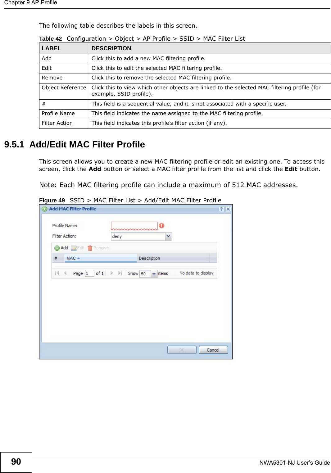 Chapter 9 AP ProfileNWA5301-NJ User’s Guide90The following table describes the labels in this screen.  9.5.1  Add/Edit MAC Filter ProfileThis screen allows you to create a new MAC filtering profile or edit an existing one. To access this screen, click the Add button or select a MAC filter profile from the list and click the Edit button.Note: Each MAC filtering profile can include a maximum of 512 MAC addresses.Figure 49   SSID &gt; MAC Filter List &gt; Add/Edit MAC Filter ProfileTable 42   Configuration &gt; Object &gt; AP Profile &gt; SSID &gt; MAC Filter ListLABEL DESCRIPTIONAdd Click this to add a new MAC filtering profile.Edit Click this to edit the selected MAC filtering profile.Remove Click this to remove the selected MAC filtering profile.Object Reference Click this to view which other objects are linked to the selected MAC filtering profile (for example, SSID profile).# This field is a sequential value, and it is not associated with a specific user.Profile Name This field indicates the name assigned to the MAC filtering profile.Filter Action This field indicates this profile’s filter action (if any).