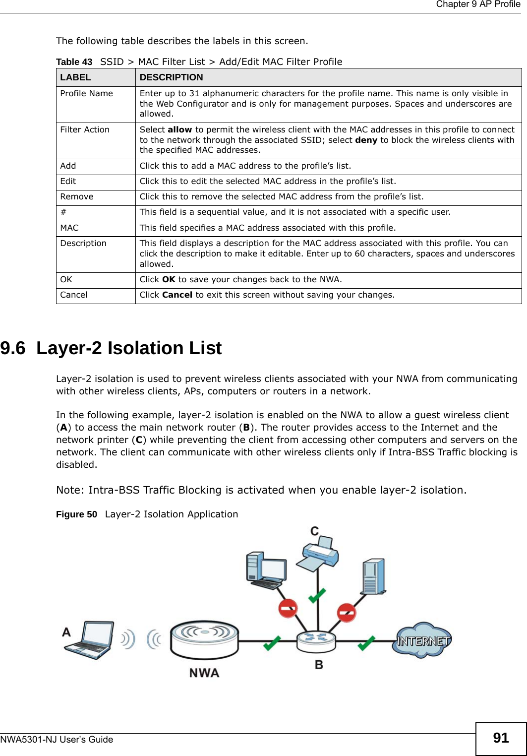  Chapter 9 AP ProfileNWA5301-NJ User’s Guide 91The following table describes the labels in this screen.  9.6  Layer-2 Isolation ListLayer-2 isolation is used to prevent wireless clients associated with your NWA from communicating with other wireless clients, APs, computers or routers in a network.In the following example, layer-2 isolation is enabled on the NWA to allow a guest wireless client (A) to access the main network router (B). The router provides access to the Internet and the network printer (C) while preventing the client from accessing other computers and servers on the network. The client can communicate with other wireless clients only if Intra-BSS Traffic blocking is disabled.Note: Intra-BSS Traffic Blocking is activated when you enable layer-2 isolation.Figure 50   Layer-2 Isolation ApplicationTable 43   SSID &gt; MAC Filter List &gt; Add/Edit MAC Filter ProfileLABEL DESCRIPTIONProfile Name Enter up to 31 alphanumeric characters for the profile name. This name is only visible in the Web Configurator and is only for management purposes. Spaces and underscores are allowed.Filter Action Select allow to permit the wireless client with the MAC addresses in this profile to connect to the network through the associated SSID; select deny to block the wireless clients with the specified MAC addresses.Add Click this to add a MAC address to the profile’s list.Edit Click this to edit the selected MAC address in the profile’s list.Remove Click this to remove the selected MAC address from the profile’s list.# This field is a sequential value, and it is not associated with a specific user.MAC This field specifies a MAC address associated with this profile.Description This field displays a description for the MAC address associated with this profile. You can click the description to make it editable. Enter up to 60 characters, spaces and underscores allowed.OK Click OK to save your changes back to the NWA.Cancel Click Cancel to exit this screen without saving your changes.