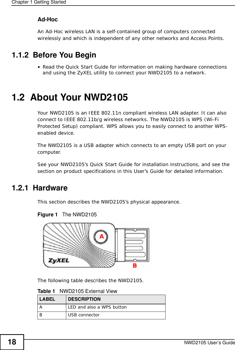 Chapter 1Getting StartedNWD2105 User’s Guide18Ad-HocAn Ad-Hoc wireless LAN is a self-contained group of computers connected wirelessly and which is independent of any other networks and Access Points.1.1.2  Before You Begin•Read the Quick Start Guide for information on making hardware connections and using the ZyXEL utility to connect your NWD2105 to a network.1.2  About Your NWD2105    Your NWD2105 is an IEEE 802.11n compliant wireless LAN adapter. It can also connect to IEEE 802.11b/g wireless networks. The NWD2105 is WPS (Wi-Fi Protected Setup) compliant. WPS allows you to easily connect to another WPS-enabled device. The NWD2105 is a USB adapter which connects to an empty USB port on your computer.See your NWD2105’s Quick Start Guide for installation instructions, and see the section on product specifications in this User’s Guide for detailed information.1.2.1  HardwareThis section describes the NWD2105’s physical appearance.Figure 1   The NWD2105The following table describes the NWD2105.Table 1   NWD2105 External ViewLABEL DESCRIPTIONALED and also a WPS buttonBUSB connectorAB