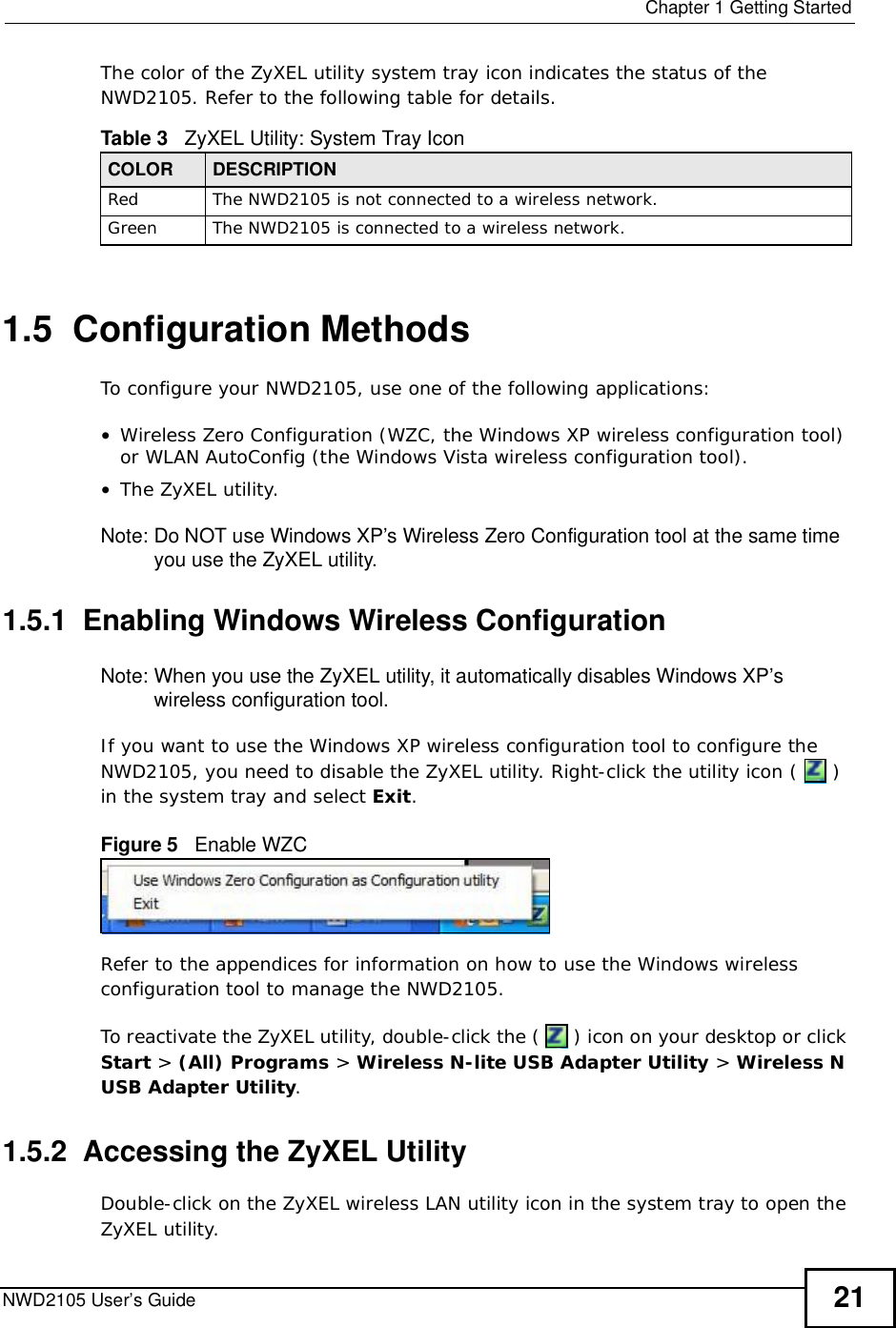  Chapter 1Getting StartedNWD2105 User’s Guide 21The color of the ZyXEL utility system tray icon indicates the status of the NWD2105. Refer to the following table for details. 1.5  Configuration MethodsTo configure your NWD2105, use one of the following applications:•Wireless Zero Configuration (WZC, the Windows XP wireless configuration tool) or WLAN AutoConfig (the Windows Vista wireless configuration tool).•The ZyXEL utility. Note: Do NOT use Windows XP’s Wireless Zero Configuration tool at the same time you use the ZyXEL utility.1.5.1  Enabling Windows Wireless Configuration Note: When you use the ZyXEL utility, it automatically disables Windows XP’s wireless configuration tool. If you want to use the Windows XP wireless configuration tool to configure the NWD2105, you need to disable the ZyXEL utility. Right-click the utility icon (  ) in the system tray and select Exit.Figure 5   Enable WZCRefer to the appendices for information on how to use the Windows wireless configuration tool to manage the NWD2105.To reactivate the ZyXEL utility, double-click the (  ) icon on your desktop or click Start &gt; (All) Programs &gt; Wireless N-lite USB Adapter Utility &gt;Wireless N USB Adapter Utility.1.5.2  Accessing the ZyXEL Utility Double-click on the ZyXEL wireless LAN utility icon in the system tray to open the ZyXEL utility. Table 3   ZyXEL Utility: System Tray Icon COLOR DESCRIPTIONRedThe NWD2105 is not connected to a wireless network.GreenThe NWD2105 is connected to a wireless network.