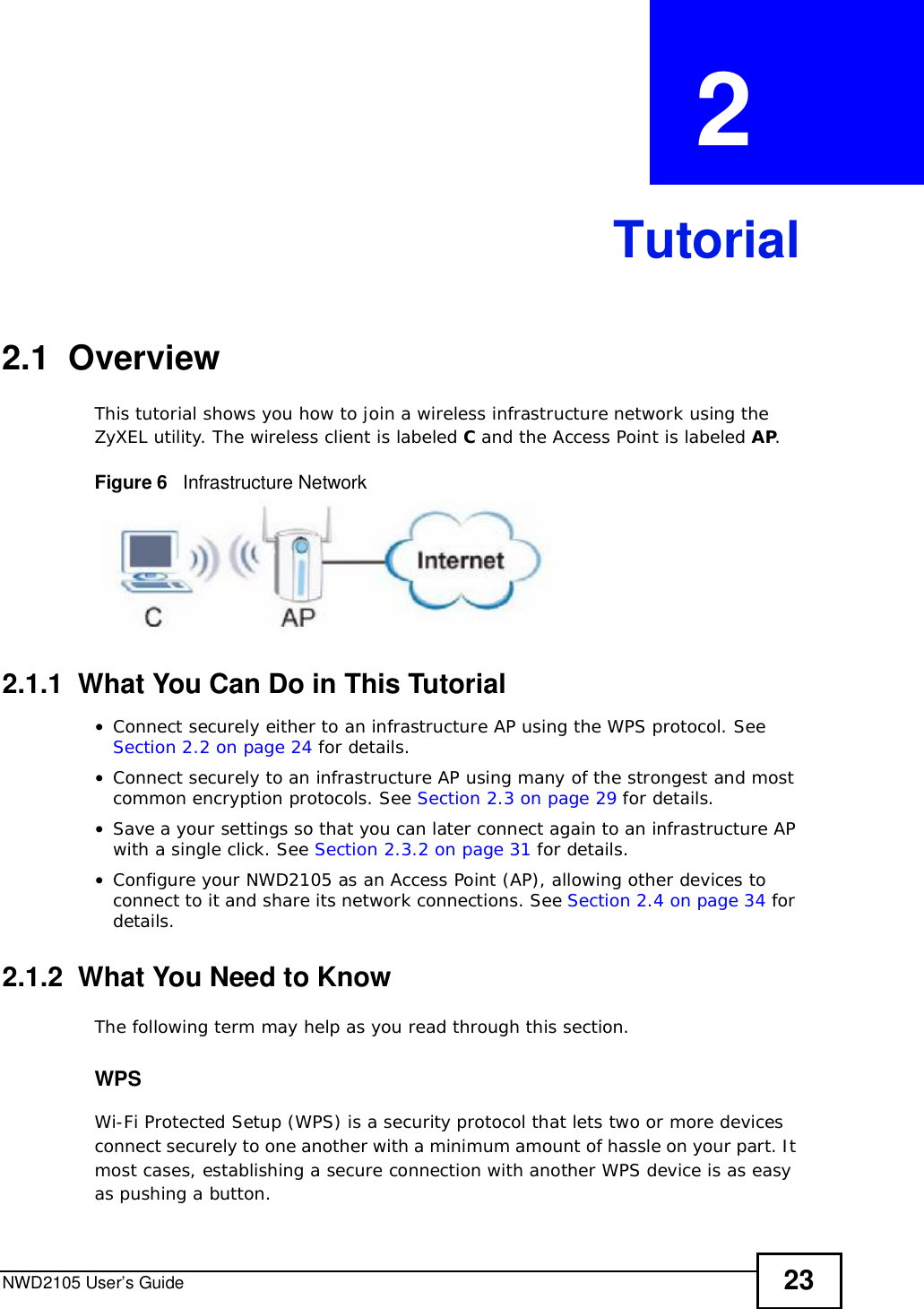 NWD2105 User’s Guide 23CHAPTER  2 Tutorial2.1  OverviewThis tutorial shows you how to join a wireless infrastructure network using the ZyXEL utility. The wireless client is labeled C and the Access Point is labeled AP.Figure 6   Infrastructure Network2.1.1  What You Can Do in This Tutorial•Connect securely either to an infrastructure AP using the WPS protocol. See Section 2.2 on page 24 for details.•Connect securely to an infrastructure AP using many of the strongest and most common encryption protocols. See Section 2.3 on page 29 for details.•Save a your settings so that you can later connect again to an infrastructure AP with a single click. See Section 2.3.2 on page 31 for details.•Configure your NWD2105 as an Access Point (AP), allowing other devices to connect to it and share its network connections. See Section 2.4 on page 34 for details.2.1.2  What You Need to KnowThe following term may help as you read through this section.WPSWi-Fi Protected Setup (WPS) is a security protocol that lets two or more devices connect securely to one another with a minimum amount of hassle on your part. It most cases, establishing a secure connection with another WPS device is as easy as pushing a button.