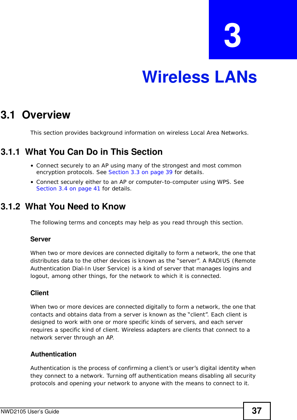 NWD2105 User’s Guide 37CHAPTER  3 Wireless LANs3.1  OverviewThis section provides background information on wireless Local Area Networks.3.1.1  What You Can Do in This Section•Connect securely to an AP using many of the strongest and most common encryption protocols. See Section 3.3 on page 39 for details.•Connect securely either to an AP or computer-to-computer using WPS. See Section 3.4 on page 41 for details.3.1.2  What You Need to KnowThe following terms and concepts may help as you read through this section.ServerWhen two or more devices are connected digitally to form a network, the one that distributes data to the other devices is known as the “server”. A RADIUS (Remote Authentication Dial-In User Service) is a kind of server that manages logins and logout, among other things, for the network to which it is connected.ClientWhen two or more devices are connected digitally to form a network, the one that contacts and obtains data from a server is known as the “client”. Each client is designed to work with one or more specific kinds of servers, and each server requires a specific kind of client. Wireless adapters are clients that connect to a network server through an AP.AuthenticationAuthentication is the process of confirming a client’s or user’s digital identity when they connect to a network. Turning off authentication means disabling all security protocols and opening your network to anyone with the means to connect to it.