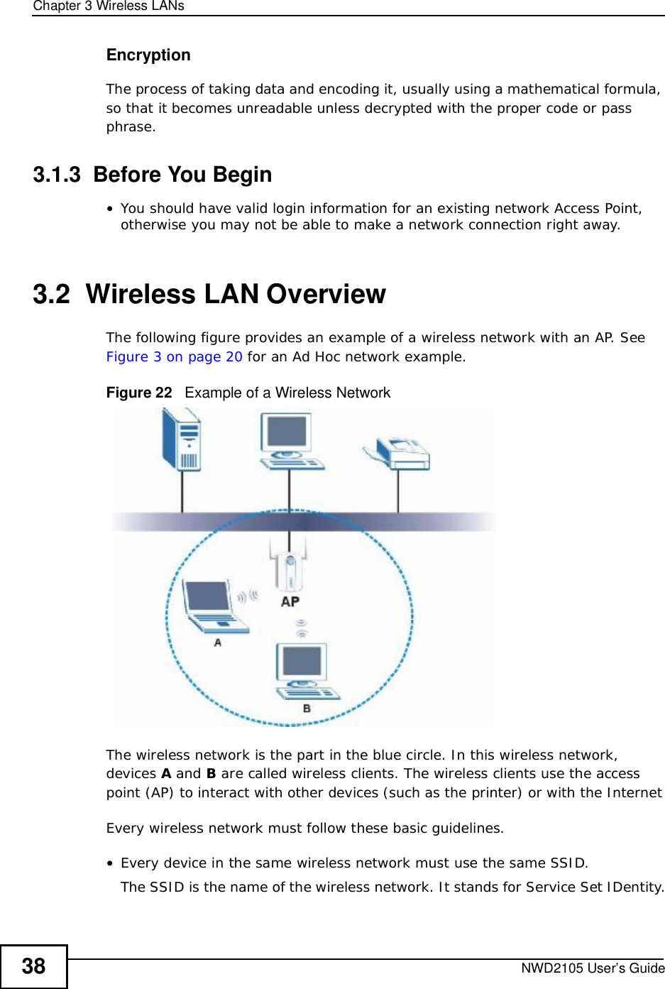 Chapter 3Wireless LANsNWD2105 User’s Guide38EncryptionThe process of taking data and encoding it, usually using a mathematical formula, so that it becomes unreadable unless decrypted with the proper code or pass phrase.3.1.3  Before You Begin•You should have valid login information for an existing network Access Point, otherwise you may not be able to make a network connection right away.3.2  Wireless LAN Overview The following figure provides an example of a wireless network with an AP. SeeFigure 3 on page 20 for an Ad Hoc network example.Figure 22   Example of a Wireless NetworkThe wireless network is the part in the blue circle. In this wireless network, devices A and B are called wireless clients. The wireless clients use the access point (AP) to interact with other devices (such as the printer) or with the InternetEvery wireless network must follow these basic guidelines.•Every device in the same wireless network must use the same SSID.The SSID is the name of the wireless network. It stands for Service Set IDentity.
