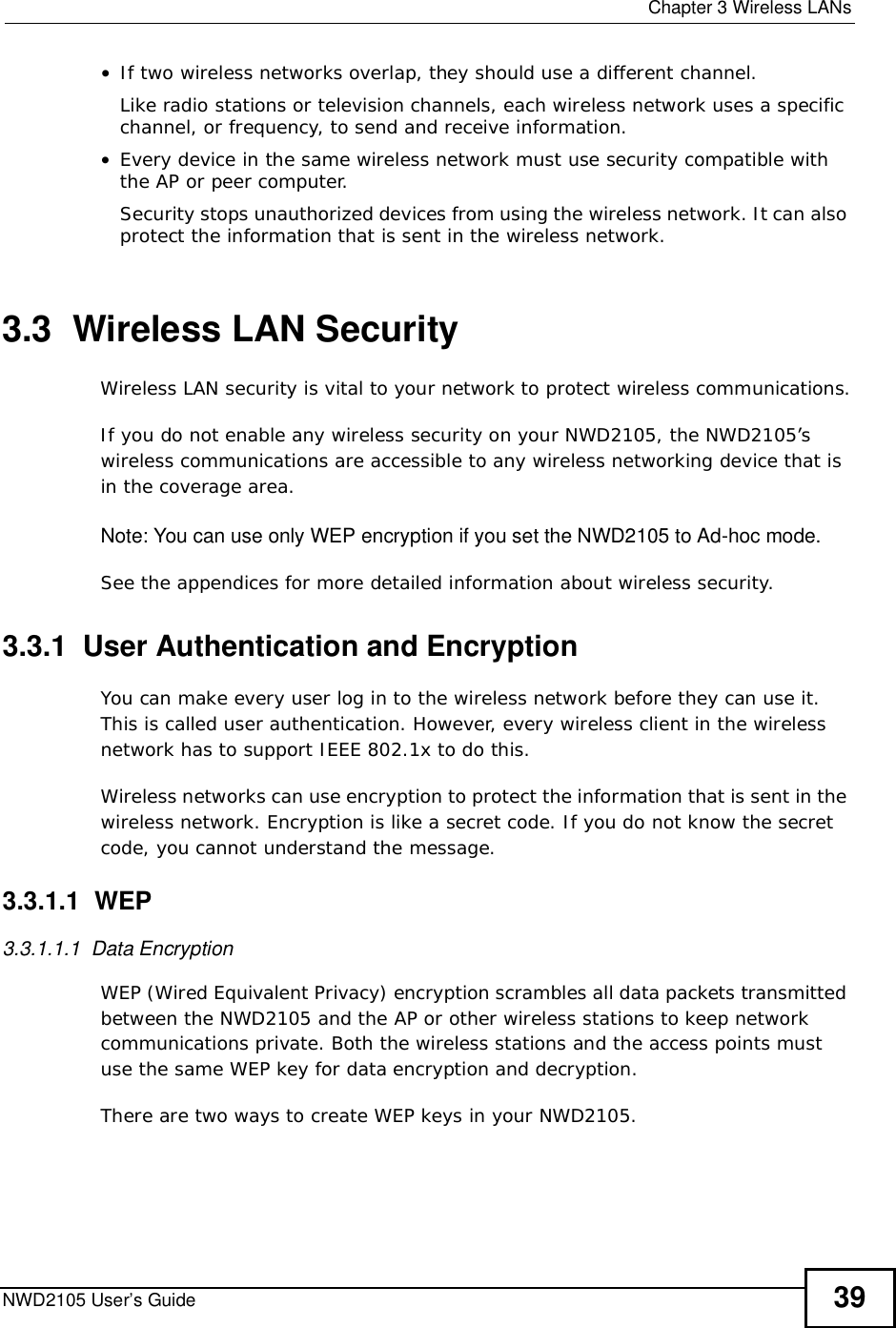  Chapter 3Wireless LANsNWD2105 User’s Guide 39•If two wireless networks overlap, they should use a different channel.Like radio stations or television channels, each wireless network uses a specific channel, or frequency, to send and receive information.•Every device in the same wireless network must use security compatible with the AP or peer computer.Security stops unauthorized devices from using the wireless network. It can also protect the information that is sent in the wireless network.3.3  Wireless LAN Security Wireless LAN security is vital to your network to protect wireless communications.If you do not enable any wireless security on your NWD2105, the NWD2105’s wireless communications are accessible to any wireless networking device that is in the coverage area. Note: You can use only WEP encryption if you set the NWD2105 to Ad-hoc mode.See the appendices for more detailed information about wireless security.3.3.1  User Authentication and EncryptionYou can make every user log in to the wireless network before they can use it. This is called user authentication. However, every wireless client in the wireless network has to support IEEE 802.1x to do this.Wireless networks can use encryption to protect the information that is sent in the wireless network. Encryption is like a secret code. If you do not know the secret code, you cannot understand the message.3.3.1.1  WEP3.3.1.1.1  Data Encryption WEP (Wired Equivalent Privacy) encryption scrambles all data packets transmitted between the NWD2105 and the AP or other wireless stations to keep network communications private. Both the wireless stations and the access points must use the same WEP key for data encryption and decryption.There are two ways to create WEP keys in your NWD2105.