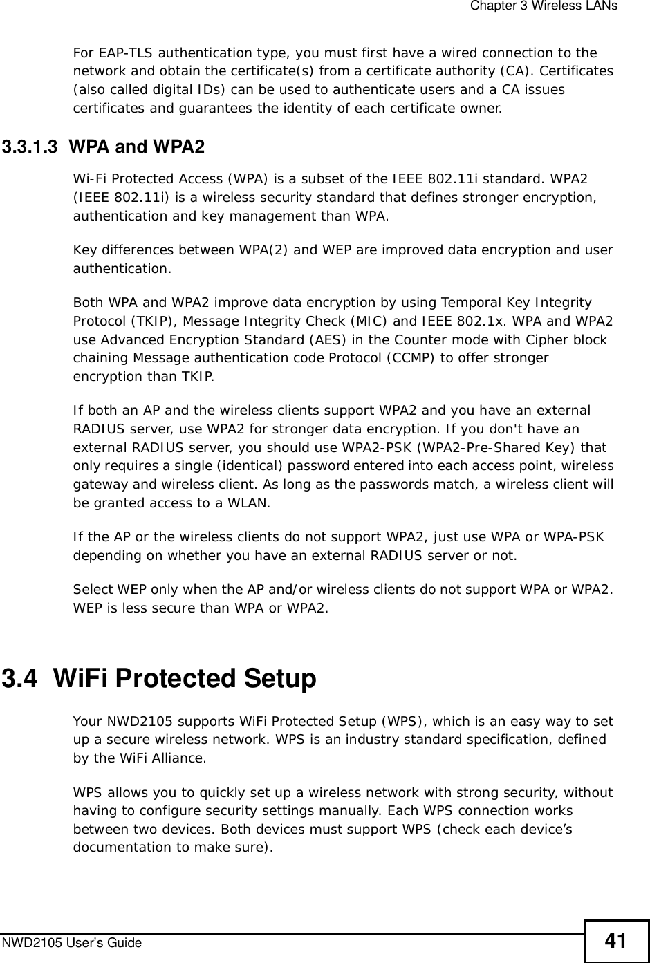  Chapter 3Wireless LANsNWD2105 User’s Guide 41For EAP-TLS authentication type, you must first have a wired connection to the network and obtain the certificate(s) from a certificate authority (CA). Certificates (also called digital IDs) can be used to authenticate users and a CA issues certificates and guarantees the identity of each certificate owner.3.3.1.3  WPA and WPA2 Wi-Fi Protected Access (WPA) is a subset of the IEEE 802.11i standard. WPA2 (IEEE 802.11i) is a wireless security standard that defines stronger encryption, authentication and key management than WPA. Key differences between WPA(2) and WEP are improved data encryption and user authentication.Both WPA and WPA2 improve data encryption by using Temporal Key Integrity Protocol (TKIP), Message Integrity Check (MIC) and IEEE 802.1x. WPA and WPA2 use Advanced Encryption Standard (AES) in the Counter mode with Cipher block chaining Message authentication code Protocol (CCMP) to offer stronger encryption than TKIP.If both an AP and the wireless clients support WPA2 and you have an external RADIUS server, use WPA2 for stronger data encryption. If you don&apos;t have an external RADIUS server, you should use WPA2-PSK (WPA2-Pre-Shared Key) that only requires a single (identical) password entered into each access point, wireless gateway and wireless client. As long as the passwords match, a wireless client will be granted access to a WLAN. If the AP or the wireless clients do not support WPA2, just use WPA or WPA-PSK depending on whether you have an external RADIUS server or not.Select WEP only when the AP and/or wireless clients do not support WPA or WPA2. WEP is less secure than WPA or WPA2.3.4  WiFi Protected SetupYour NWD2105 supports WiFi Protected Setup (WPS), which is an easy way to set up a secure wireless network. WPS is an industry standard specification, defined by the WiFi Alliance.WPS allows you to quickly set up a wireless network with strong security, without having to configure security settings manually. Each WPS connection works between two devices. Both devices must support WPS (check each device’s documentation to make sure). 