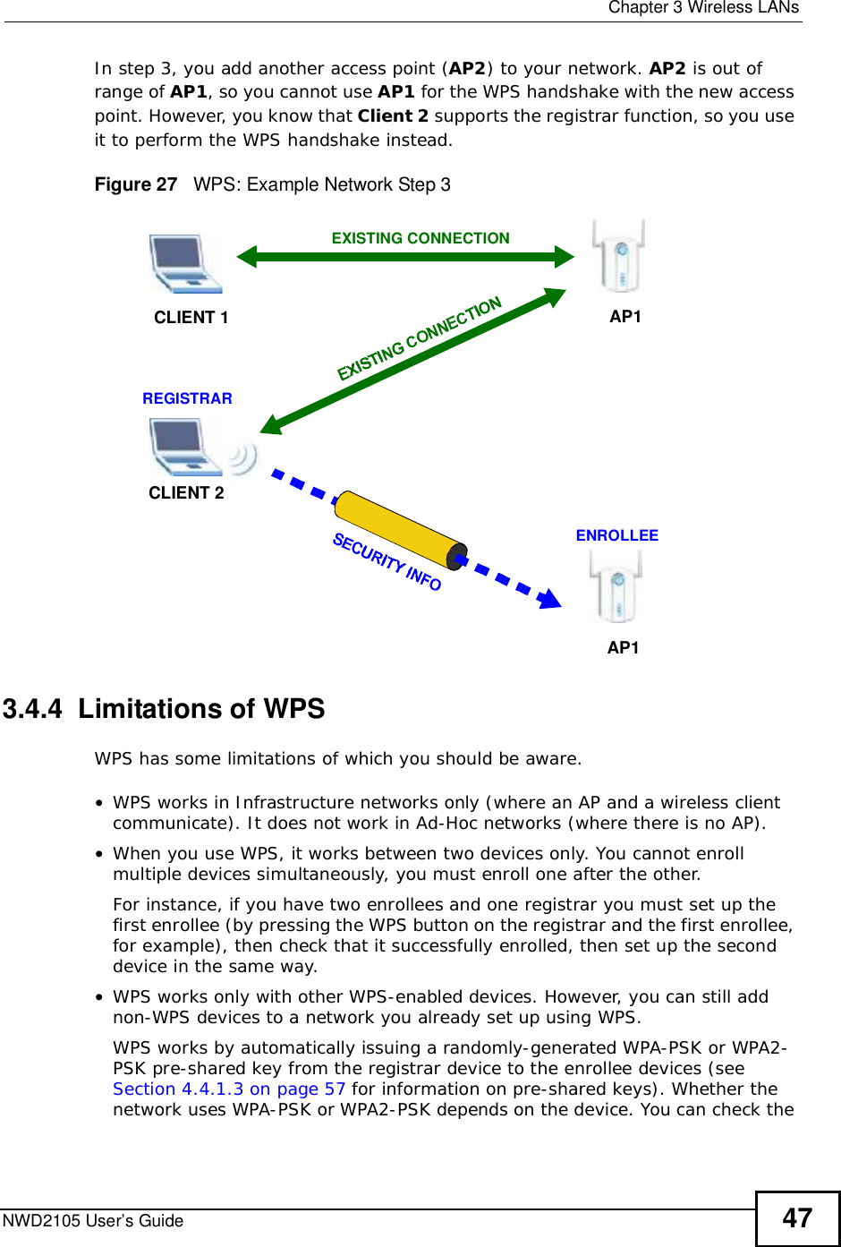  Chapter 3Wireless LANsNWD2105 User’s Guide 47In step 3, you add another access point (AP2) to your network. AP2 is out of range of AP1, so you cannot use AP1 for the WPS handshake with the new access point. However, you know that Client 2 supports the registrar function, so you use it to perform the WPS handshake instead.Figure 27   WPS: Example Network Step 33.4.4  Limitations of WPSWPS has some limitations of which you should be aware. •WPS works in Infrastructure networks only (where an AP and a wireless client communicate). It does not work in Ad-Hoc networks (where there is no AP).•When you use WPS, it works between two devices only. You cannot enroll multiple devices simultaneously, you must enroll one after the other. For instance, if you have two enrollees and one registrar you must set up the first enrollee (by pressing the WPS button on the registrar and the first enrollee, for example), then check that it successfully enrolled, then set up the second device in the same way.•WPS works only with other WPS-enabled devices. However, you can still add non-WPS devices to a network you already set up using WPS. WPS works by automatically issuing a randomly-generated WPA-PSK or WPA2-PSK pre-shared key from the registrar device to the enrollee devices (see Section 4.4.1.3 on page 57 for information on pre-shared keys). Whether the network uses WPA-PSK or WPA2-PSK depends on the device. You can check the CLIENT 1 AP1REGISTRARCLIENT 2EXISTING CONNECTIONENROLLEEAP1