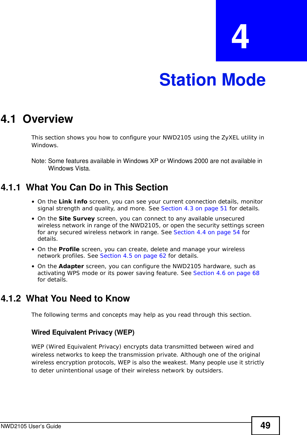 NWD2105 User’s Guide 49CHAPTER  4 Station Mode4.1  OverviewThis section shows you how to configure your NWD2105 using the ZyXEL utility in Windows.Note: Some features available in Windows XP or Windows 2000 are not available in Windows Vista.4.1.1  What You Can Do in This Section•On the Link Info screen, you can see your current connection details, monitor signal strength and quality, and more. See Section 4.3 on page 51 for details.•On the Site Survey screen, you can connect to any available unsecured wireless network in range of the NWD2105, or open the security settings screen for any secured wireless network in range. See Section 4.4 on page 54 for details.•On the Profile screen, you can create, delete and manage your wireless network profiles. See Section 4.5 on page 62 for details.•On the Adapter screen, you can configure the NWD2105 hardware, such as activating WPS mode or its power saving feature. See Section 4.6 on page 68for details.4.1.2  What You Need to KnowThe following terms and concepts may help as you read through this section.Wired Equivalent Privacy (WEP)WEP (Wired Equivalent Privacy) encrypts data transmitted between wired and wireless networks to keep the transmission private. Although one of the original wireless encryption protocols, WEP is also the weakest. Many people use it strictly to deter unintentional usage of their wireless network by outsiders.