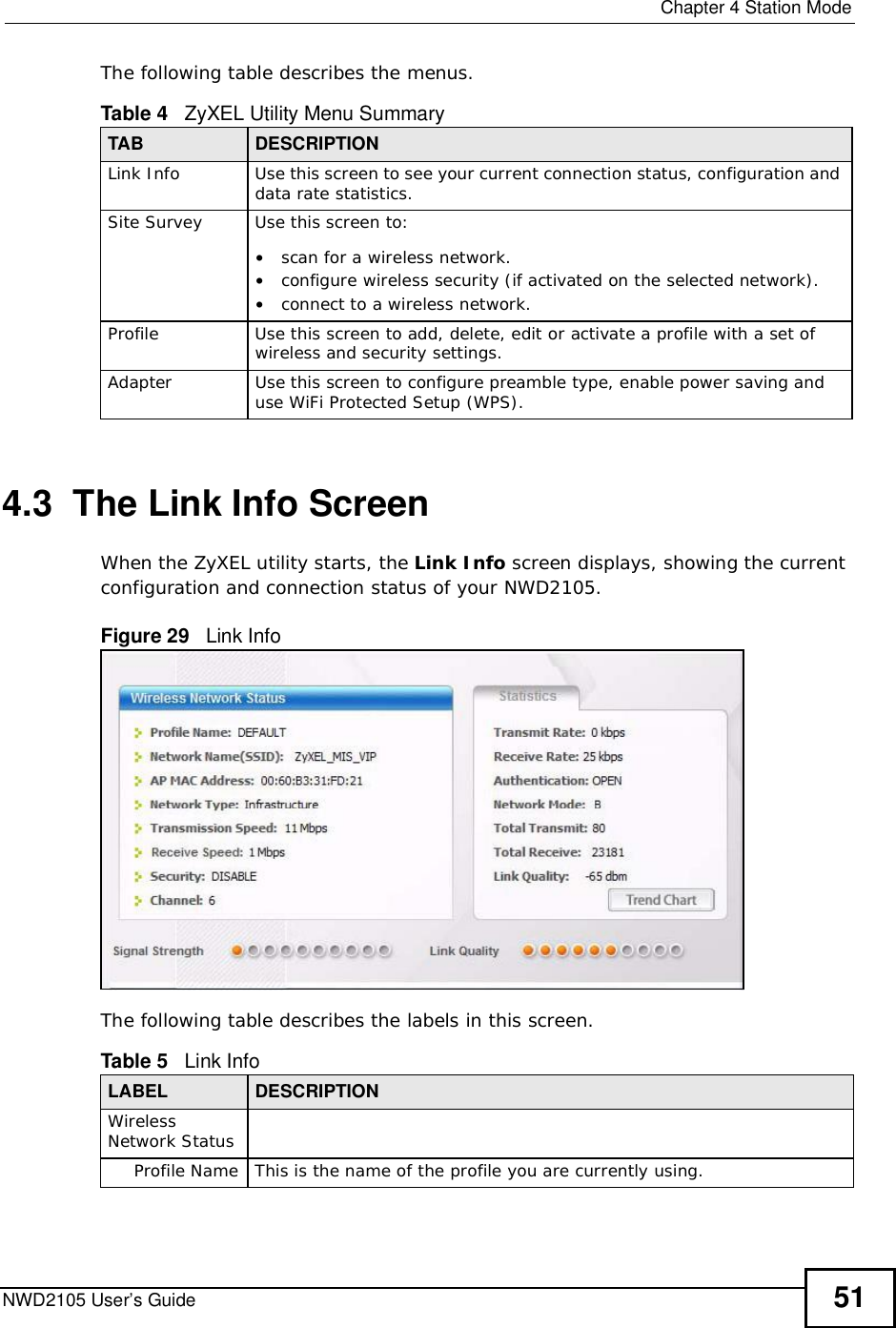  Chapter 4Station ModeNWD2105 User’s Guide 51The following table describes the menus. 4.3  The Link Info Screen When the ZyXEL utility starts, the Link Info screen displays, showing the current configuration and connection status of your NWD2105.Figure 29   Link Info The following table describes the labels in this screen. Table 4   ZyXEL Utility Menu SummaryTAB DESCRIPTIONLink InfoUse this screen to see your current connection status, configuration and data rate statistics.Site SurveyUse this screen to: •scan for a wireless network.•configure wireless security (if activated on the selected network).•connect to a wireless network.ProfileUse this screen to add, delete, edit or activate a profile with a set of wireless and security settings.AdapterUse this screen to configure preamble type, enable power saving and use WiFi Protected Setup (WPS).Table 5   Link Info LABEL DESCRIPTIONWirelessNetwork StatusProfile NameThis is the name of the profile you are currently using.