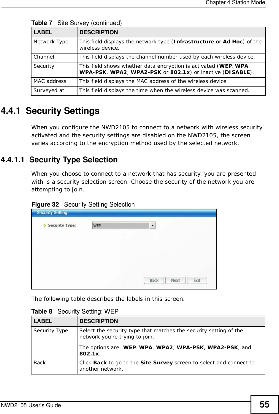  Chapter 4Station ModeNWD2105 User’s Guide 554.4.1  Security Settings When you configure the NWD2105 to connect to a network with wireless security activated and the security settings are disabled on the NWD2105, the screen varies according to the encryption method used by the selected network.4.4.1.1  Security Type SelectionWhen you choose to connect to a network that has security, you are presented with is a security selection screen. Choose the security of the network you are attempting to join.Figure 32   Security Setting Selection  The following table describes the labels in this screen.  Network Type This field displays the network type (Infrastructure or Ad Hoc) of the wireless device.ChannelThis field displays the channel number used by each wireless device.SecurityThis field shows whether data encryption is activated (WEP,WPA,WPA-PSK,WPA2,WPA2-PSK or 802.1x) or inactive (DISABLE).MAC address This field displays the MAC address of the wireless device.Surveyed at This field displays the time when the wireless device was scanned.Table 7   Site Survey (continued)LABEL DESCRIPTIONTable 8   Security Setting: WEP LABEL DESCRIPTIONSecurity TypeSelect the security type that matches the security setting of the network you’re trying to join. The options are: WEP,WPA,WPA2,WPA-PSK, WPA2-PSK, and 802.1x.BackClick Back to go to the Site Survey screen to select and connect to another network.