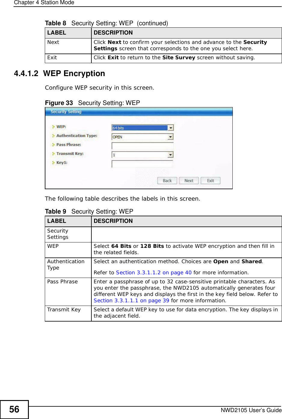 Chapter 4Station ModeNWD2105 User’s Guide564.4.1.2  WEP EncryptionConfigure WEP security in this screen. Figure 33   Security Setting: WEPThe following table describes the labels in this screen.  NextClick Next to confirm your selections and advance to the Security Settings screen that corresponds to the one you select here. ExitClick Exit to return to the Site Survey screen without saving.Table 8   Security Setting: WEP  (continued)LABEL DESCRIPTIONTable 9   Security Setting: WEP LABEL DESCRIPTIONSecurity SettingsWEPSelect 64 Bits or 128 Bits to activate WEP encryption and then fill in the related fields.Authentication Type Select an authentication method. Choices are Open and Shared.Refer to Section 3.3.1.1.2 on page 40 for more information.Pass PhraseEnter a passphrase of up to 32 case-sensitive printable characters. As you enter the passphrase, the NWD2105 automatically generates four different WEP keys and displays the first in the key field below. Refer to Section 3.3.1.1.1 on page 39 for more information.Transmit KeySelect a default WEP key to use for data encryption. The key displays in the adjacent field.