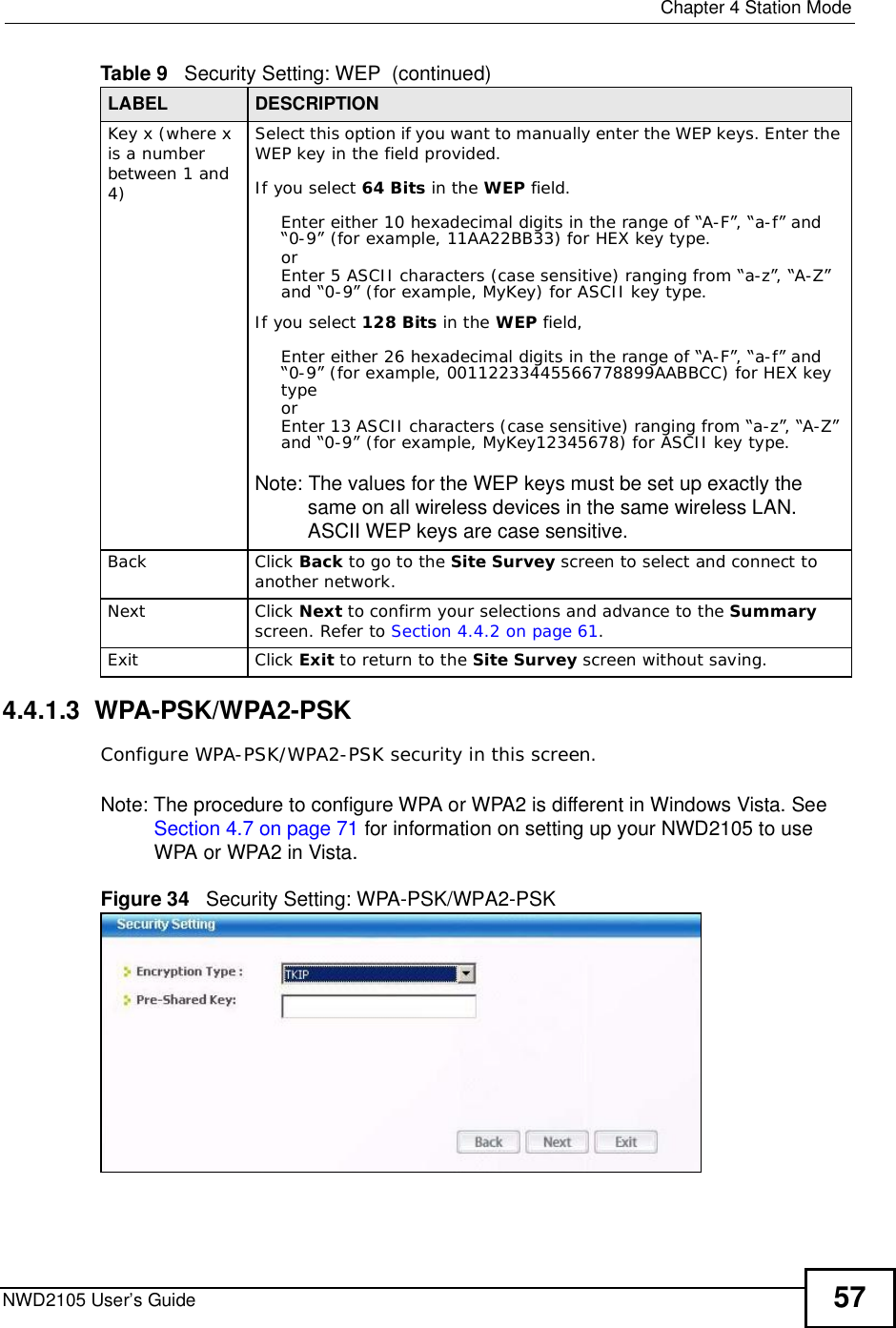  Chapter 4Station ModeNWD2105 User’s Guide 574.4.1.3  WPA-PSK/WPA2-PSKConfigure WPA-PSK/WPA2-PSK security in this screen.Note: The procedure to configure WPA or WPA2 is different in Windows Vista. See Section 4.7 on page 71 for information on setting up your NWD2105 to use WPA or WPA2 in Vista.Figure 34   Security Setting: WPA-PSK/WPA2-PSKKey x (where x is a number between 1 and 4)Select this option if you want to manually enter the WEP keys. Enter the WEP key in the field provided.If you select 64 Bits in the WEP field.Enter either 10 hexadecimal digits in the range of “A-F”, “a-f” and “0-9” (for example, 11AA22BB33) for HEX key type.orEnter 5 ASCII characters (case sensitive) ranging from “a-z”, “A-Z” and “0-9” (for example, MyKey) for ASCII key type. If you select 128 Bits in the WEP field,Enter either 26 hexadecimal digits in the range of “A-F”, “a-f” and “0-9” (for example, 00112233445566778899AABBCC) for HEX key typeorEnter 13 ASCII characters (case sensitive) ranging from “a-z”, “A-Z” and “0-9” (for example, MyKey12345678) for ASCII key type.Note: The values for the WEP keys must be set up exactly the same on all wireless devices in the same wireless LAN. ASCII WEP keys are case sensitive.BackClick Back to go to the Site Survey screen to select and connect to another network.NextClick Next to confirm your selections and advance to the Summary screen. Refer to Section 4.4.2 on page 61.ExitClick Exit to return to the Site Survey screen without saving.Table 9   Security Setting: WEP  (continued)LABEL DESCRIPTION