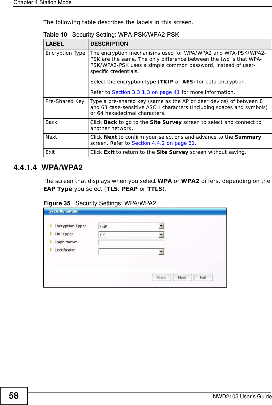Chapter 4Station ModeNWD2105 User’s Guide58The following table describes the labels in this screen. 4.4.1.4  WPA/WPA2The screen that displays when you select WPA or WPA2 differs, depending on the EAP Type you select (TLS,PEAP or TTLS).Figure 35   Security Settings: WPA/WPA2 Table 10   Security Setting: WPA-PSK/WPA2-PSKLABEL DESCRIPTIONEncryption TypeThe encryption mechanisms used for WPA/WPA2 and WPA-PSK/WPA2-PSK are the same. The only difference between the two is that WPA-PSK/WPA2-PSK uses a simple common password, instead of user-specific credentials.Select the encryption type (TKIP or AES) for data encryption.Refer to Section 3.3.1.3 on page 41 for more information.Pre-Shared KeyType a pre-shared key (same as the AP or peer device) of between 8 and 63 case-sensitive ASCII characters (including spaces and symbols) or 64 hexadecimal characters.BackClick Back to go to the Site Survey screen to select and connect to another network.NextClick Next to confirm your selections and advance to the Summary screen. Refer to Section 4.4.2 on page 61.ExitClick Exit to return to the Site Survey screen without saving.