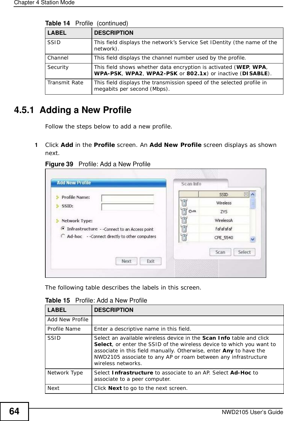 Chapter 4Station ModeNWD2105 User’s Guide644.5.1  Adding a New ProfileFollow the steps below to add a new profile.1Click Add in the Profile screen. An Add New Profile screen displays as shown next. Figure 39   Profile: Add a New Profile The following table describes the labels in this screen. SSIDThis field displays the network’s Service Set IDentity (the name of the network).ChannelThis field displays the channel number used by the profile.SecurityThis field shows whether data encryption is activated (WEP,WPA,WPA-PSK,WPA2,WPA2-PSK or 802.1x) or inactive (DISABLE).Transmit RateThis field displays the transmission speed of the selected profile in megabits per second (Mbps).Table 14   Profile  (continued)LABEL DESCRIPTIONTable 15   Profile: Add a New Profile LABEL DESCRIPTIONAdd New ProfileProfile NameEnter a descriptive name in this field.SSIDSelect an available wireless device in the Scan Info table and click Select, or enter the SSID of the wireless device to which you want to associate in this field manually. Otherwise, enter Any to have the NWD2105 associate to any AP or roam between any infrastructure wireless networks.Network TypeSelect Infrastructure to associate to an AP. Select Ad-Hoc to associate to a peer computer.NextClick Next to go to the next screen.