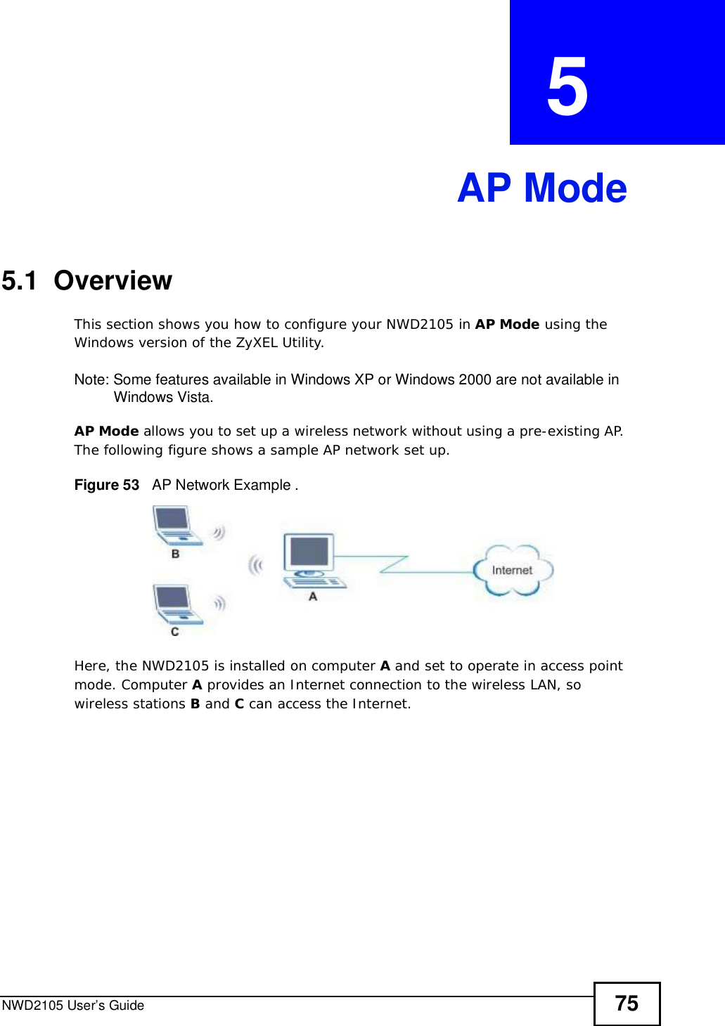 NWD2105 User’s Guide 75CHAPTER  5 AP Mode5.1  OverviewThis section shows you how to configure your NWD2105 in AP Mode using the Windows version of the ZyXEL Utility.Note: Some features available in Windows XP or Windows 2000 are not available in Windows Vista.AP Mode allows you to set up a wireless network without using a pre-existing AP. The following figure shows a sample AP network set up.Figure 53   AP Network Example .Here, the NWD2105 is installed on computer A and set to operate in access point mode. Computer A provides an Internet connection to the wireless LAN, so wireless stations B and C can access the Internet.