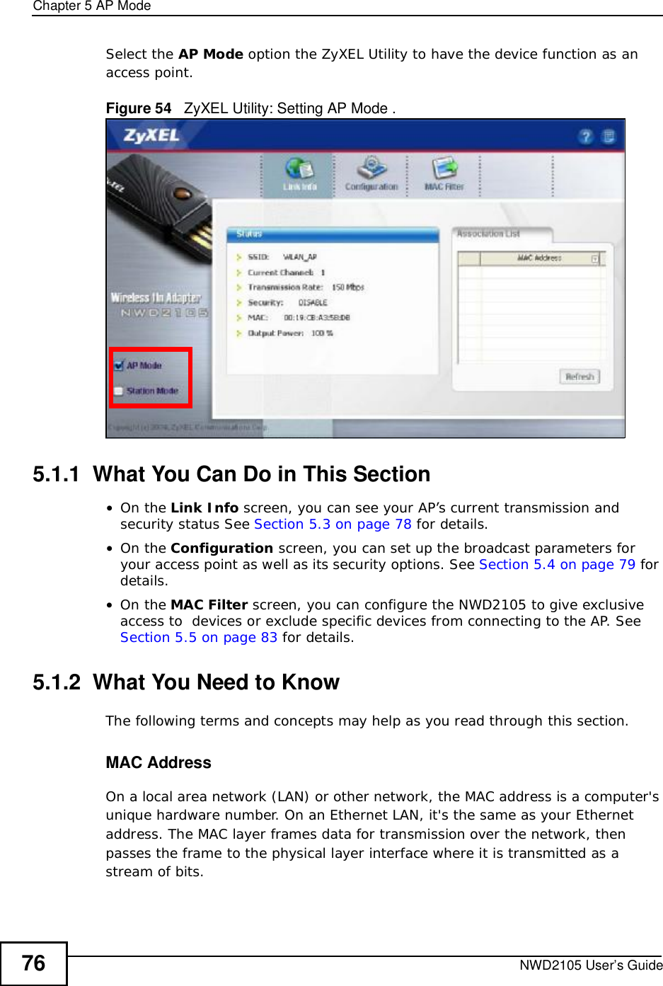 Chapter 5AP ModeNWD2105 User’s Guide76Select the AP Mode option the ZyXEL Utility to have the device function as an access point.Figure 54   ZyXEL Utility: Setting AP Mode .5.1.1  What You Can Do in This Section•On the Link Info screen, you can see your AP’s current transmission and security status See Section 5.3 on page 78 for details.•On the Configuration screen, you can set up the broadcast parameters for your access point as well as its security options. See Section 5.4 on page 79 for details.•On the MAC Filter screen, you can configure the NWD2105 to give exclusive access to  devices or exclude specific devices from connecting to the AP. See Section 5.5 on page 83 for details.5.1.2  What You Need to KnowThe following terms and concepts may help as you read through this section.MAC AddressOn a local area network (LAN) or other network, the MAC address is a computer&apos;s unique hardware number. On an Ethernet LAN, it&apos;s the same as your Ethernet address. The MAC layer frames data for transmission over the network, then passes the frame to the physical layer interface where it is transmitted as a stream of bits.