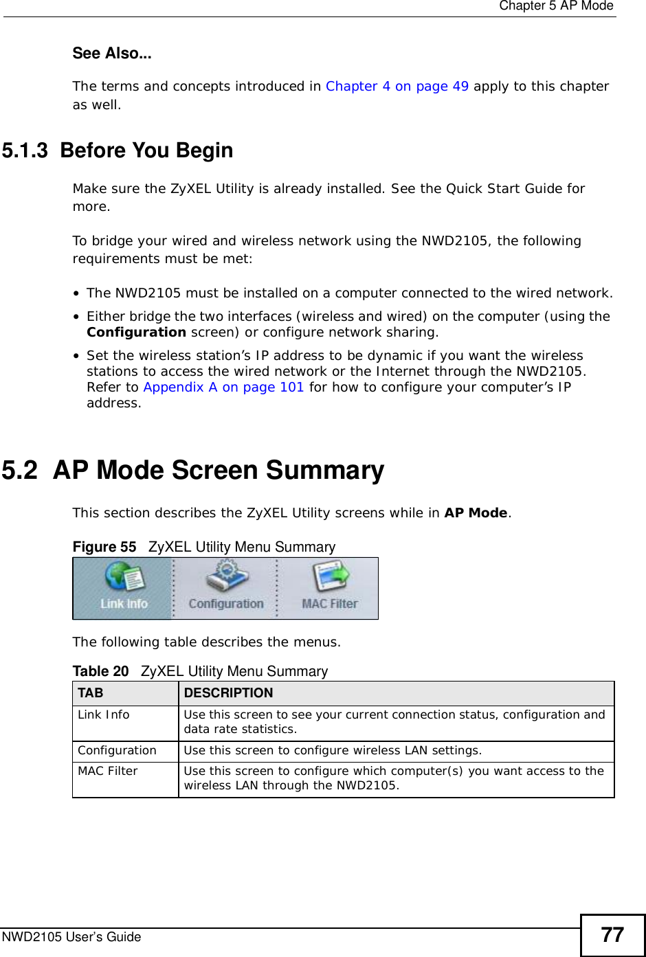  Chapter 5AP ModeNWD2105 User’s Guide 77See Also...The terms and concepts introduced in Chapter 4 on page 49 apply to this chapter as well.5.1.3  Before You BeginMake sure the ZyXEL Utility is already installed. See the Quick Start Guide for more.To bridge your wired and wireless network using the NWD2105, the following requirements must be met:•The NWD2105 must be installed on a computer connected to the wired network.•Either bridge the two interfaces (wireless and wired) on the computer (using the Configuration screen) or configure network sharing.•Set the wireless station’s IP address to be dynamic if you want the wireless stations to access the wired network or the Internet through the NWD2105. Refer to Appendix A on page 101 for how to configure your computer’s IP address.5.2  AP Mode Screen Summary This section describes the ZyXEL Utility screens while in AP Mode.Figure 55   ZyXEL Utility Menu Summary The following table describes the menus.   Table 20   ZyXEL Utility Menu SummaryTAB DESCRIPTIONLink InfoUse this screen to see your current connection status, configuration and data rate statistics.ConfigurationUse this screen to configure wireless LAN settings. MAC FilterUse this screen to configure which computer(s) you want access to the wireless LAN through the NWD2105. 