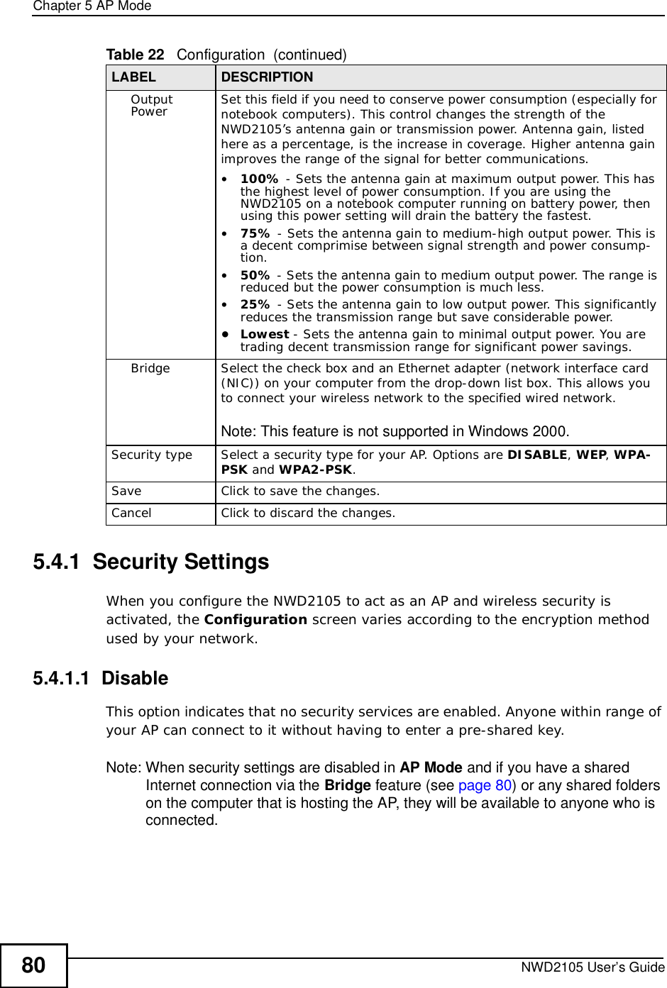 Chapter 5AP ModeNWD2105 User’s Guide805.4.1  Security Settings When you configure the NWD2105 to act as an AP and wireless security is activated, the Configuration screen varies according to the encryption method used by your network.5.4.1.1  DisableThis option indicates that no security services are enabled. Anyone within range of your AP can connect to it without having to enter a pre-shared key. Note: When security settings are disabled in AP Mode and if you have a shared Internet connection via the Bridge feature (see page80) or any shared folders on the computer that is hosting the AP, they will be available to anyone who is connected. Output Power Set this field if you need to conserve power consumption (especially for notebook computers). This control changes the strength of the NWD2105’s antenna gain or transmission power. Antenna gain, listed here as a percentage, is the increase in coverage. Higher antenna gain improves the range of the signal for better communications.•100% - Sets the antenna gain at maximum output power. This has the highest level of power consumption. If you are using the NWD2105 on a notebook computer running on battery power, then using this power setting will drain the battery the fastest.•75% - Sets the antenna gain to medium-high output power. This is a decent comprimise between signal strength and power consump-tion.•50% - Sets the antenna gain to medium output power. The range is reduced but the power consumption is much less.•25% - Sets the antenna gain to low output power. This significantly reduces the transmission range but save considerable power.•Lowest - Sets the antenna gain to minimal output power. You are trading decent transmission range for significant power savings.Bridge Select the check box and an Ethernet adapter (network interface card (NIC)) on your computer from the drop-down list box. This allows you to connect your wireless network to the specified wired network.Note: This feature is not supported in Windows 2000.Security typeSelect a security type for your AP. Options are DISABLE,WEP,WPA-PSK and WPA2-PSK.SaveClickto save the changes.CancelClickto discard the changes.Table 22   Configuration  (continued)LABEL DESCRIPTION