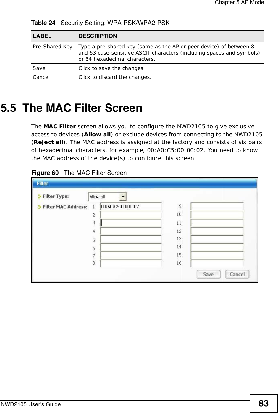  Chapter 5AP ModeNWD2105 User’s Guide 835.5  The MAC Filter ScreenThe MAC Filter screen allows you to configure the NWD2105 to give exclusive access to devices (Allow all) or exclude devices from connecting to the NWD2105 (Reject all). The MAC address is assigned at the factory and consists of six pairs of hexadecimal characters, for example, 00:A0:C5:00:00:02. You need to know the MAC address of the device(s) to configure this screen.Figure 60   The MAC Filter Screen Pre-Shared KeyType a pre-shared key (same as the AP or peer device) of between 8 and 63 case-sensitive ASCII characters (including spaces and symbols) or 64 hexadecimal characters.SaveClickto save the changes.CancelClickto discard the changes.Table 24   Security Setting: WPA-PSK/WPA2-PSKLABEL DESCRIPTION