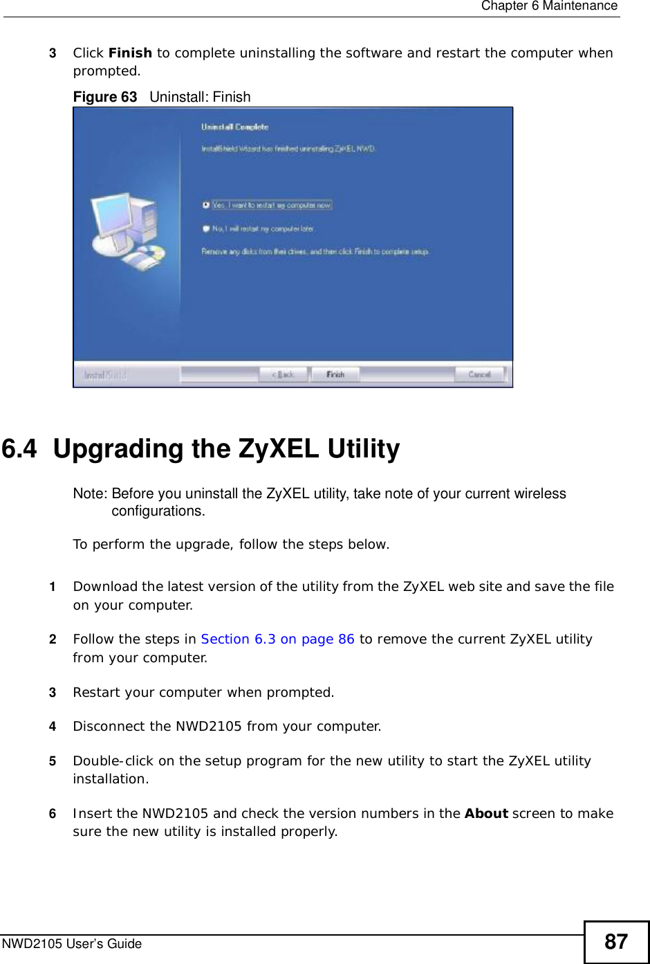 Chapter 6MaintenanceNWD2105 User’s Guide 873Click Finish to complete uninstalling the software and restart the computer when prompted.Figure 63   Uninstall: Finish 6.4  Upgrading the ZyXEL UtilityNote: Before you uninstall the ZyXEL utility, take note of your current wireless configurations.To perform the upgrade, follow the steps below.1Download the latest version of the utility from the ZyXEL web site and save the file on your computer.2Follow the steps in Section 6.3 on page 86 to remove the current ZyXEL utility from your computer.3Restart your computer when prompted.4Disconnect the NWD2105 from your computer.5Double-click on the setup program for the new utility to start the ZyXEL utility installation.6Insert the NWD2105 and check the version numbers in the About screen to make sure the new utility is installed properly.