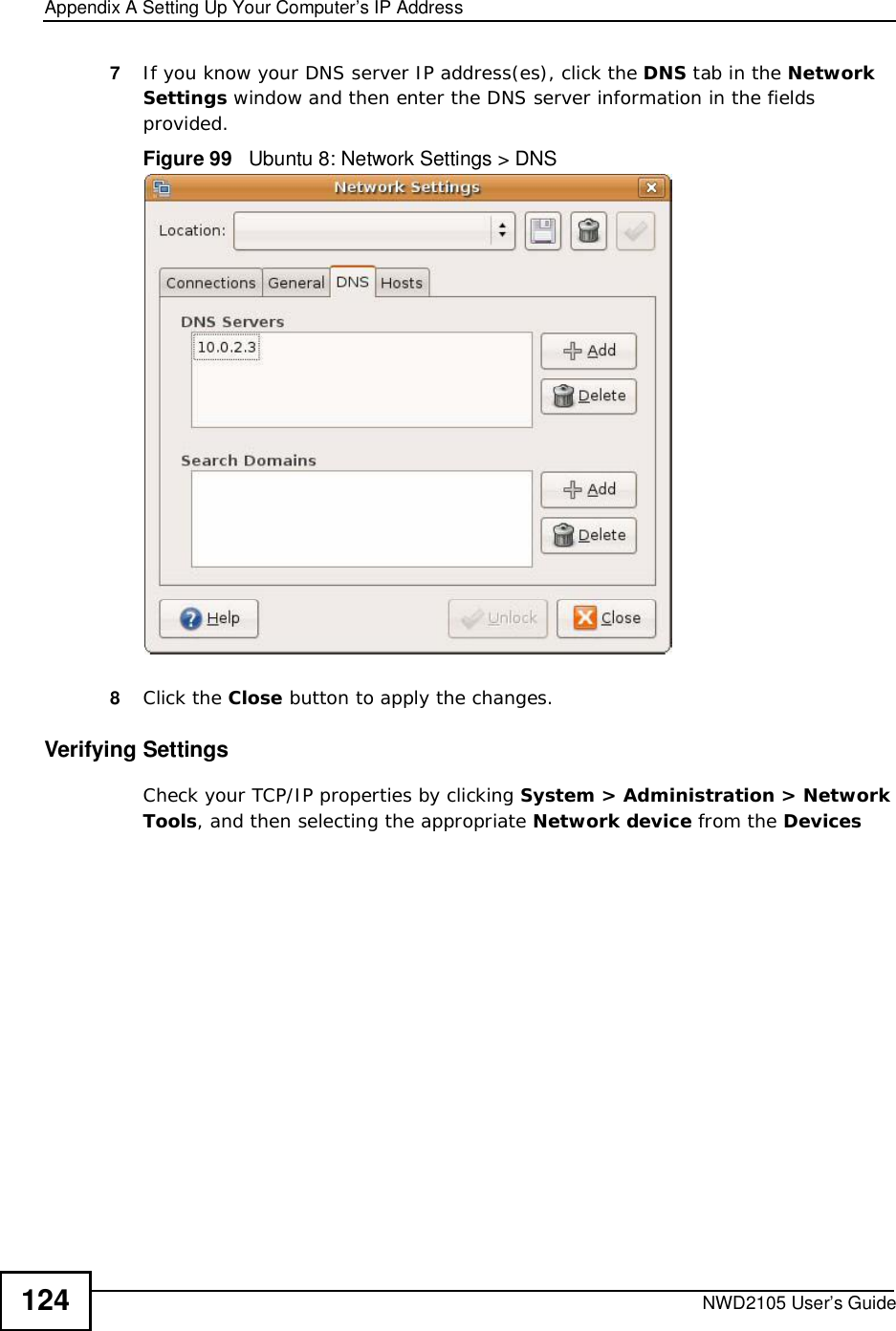 Appendix ASetting Up Your Computer’s IP AddressNWD2105 User’s Guide1247If you know your DNS server IP address(es), click the DNS tab in the Network Settings window and then enter the DNS server information in the fields provided. Figure 99   Ubuntu 8: Network Settings &gt; DNS  8Click the Close button to apply the changes.Verifying SettingsCheck your TCP/IP properties by clicking System &gt; Administration &gt; Network Tools, and then selecting the appropriate Network device from the Devices
