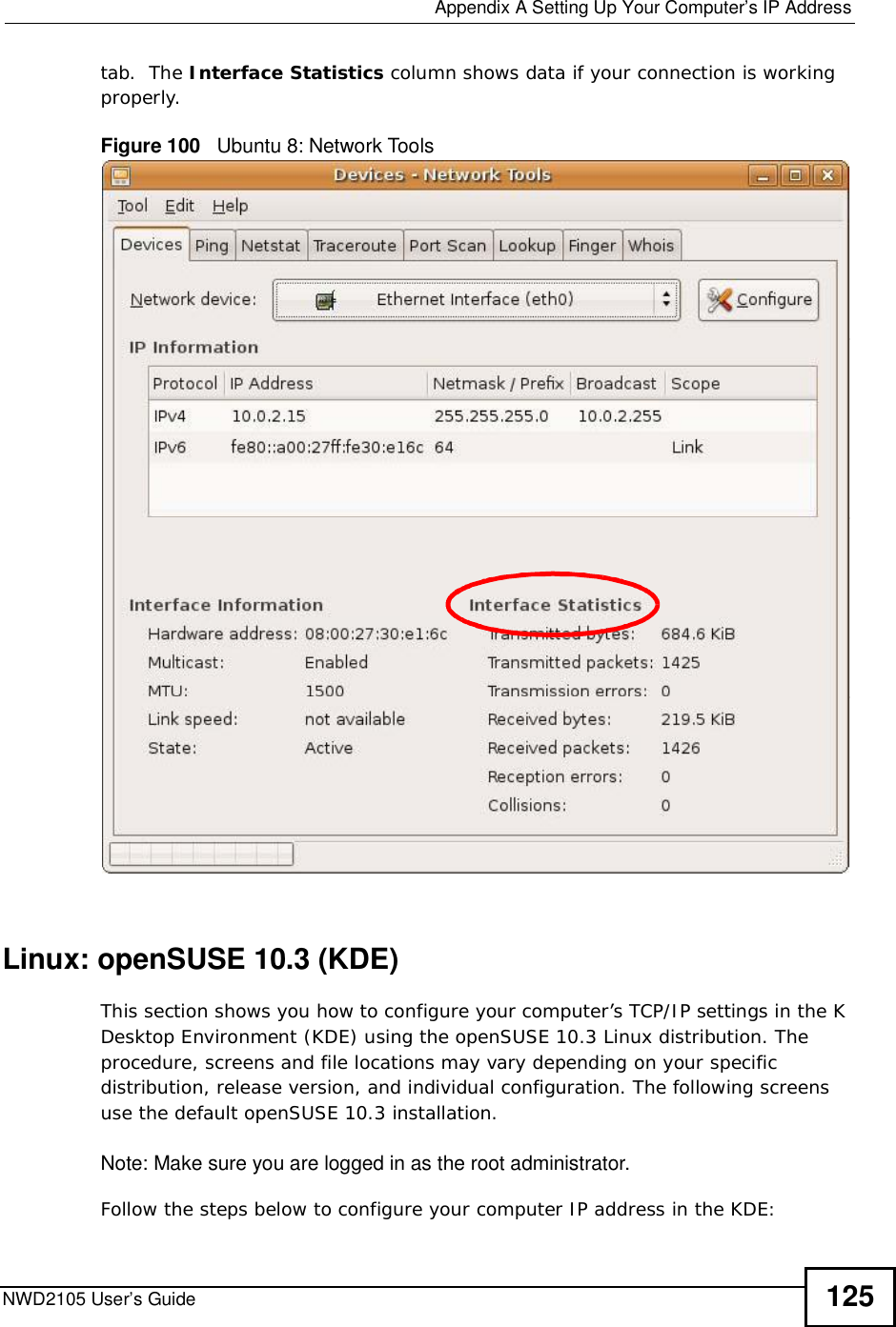  Appendix ASetting Up Your Computer’s IP AddressNWD2105 User’s Guide 125tab.  The Interface Statistics column shows data if your connection is working properly.Figure 100   Ubuntu 8: Network ToolsLinux: openSUSE 10.3 (KDE)This section shows you how to configure your computer’s TCP/IP settings in the K Desktop Environment (KDE) using the openSUSE 10.3 Linux distribution. The procedure, screens and file locations may vary depending on your specific distribution, release version, and individual configuration. The following screens use the default openSUSE 10.3 installation.Note: Make sure you are logged in as the root administrator. Follow the steps below to configure your computer IP address in the KDE: