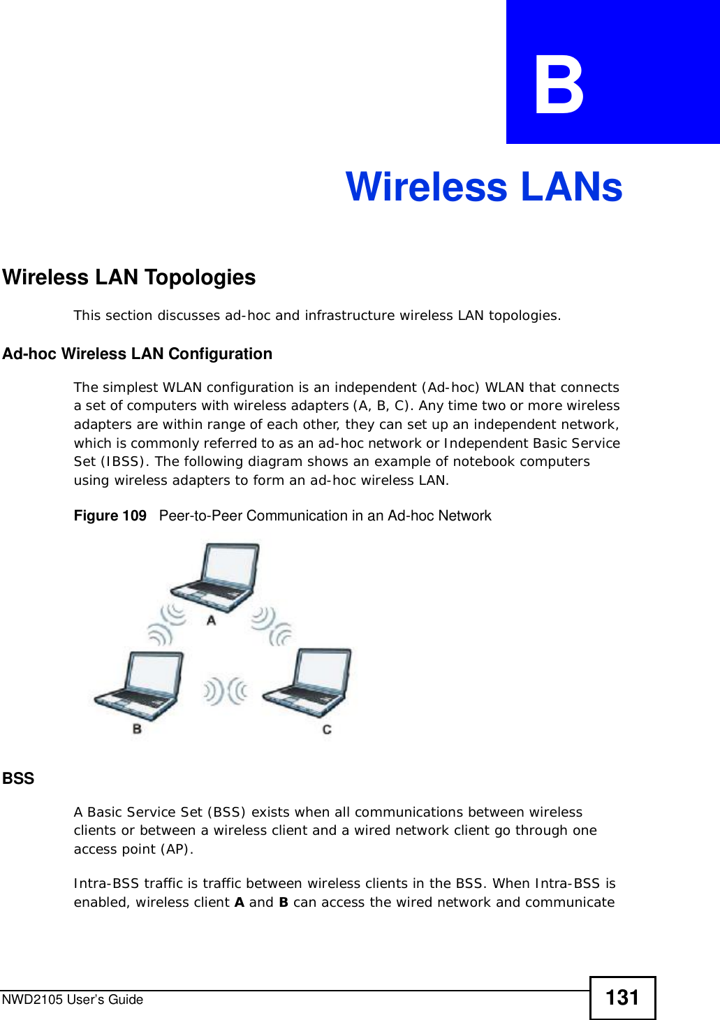 NWD2105 User’s Guide 131APPENDIX  B Wireless LANsWireless LAN TopologiesThis section discusses ad-hoc and infrastructure wireless LAN topologies.Ad-hoc Wireless LAN ConfigurationThe simplest WLAN configuration is an independent (Ad-hoc) WLAN that connects a set of computers with wireless adapters (A, B, C). Any time two or more wireless adapters are within range of each other, they can set up an independent network, which is commonly referred to as an ad-hoc network or Independent Basic Service Set (IBSS). The following diagram shows an example of notebook computers using wireless adapters to form an ad-hoc wireless LAN. Figure 109   Peer-to-Peer Communication in an Ad-hoc NetworkBSSA Basic Service Set (BSS) exists when all communications between wireless clients or between a wireless client and a wired network client go through one access point (AP). Intra-BSS traffic is traffic between wireless clients in the BSS. When Intra-BSS is enabled, wireless client A and B can access the wired network and communicate 