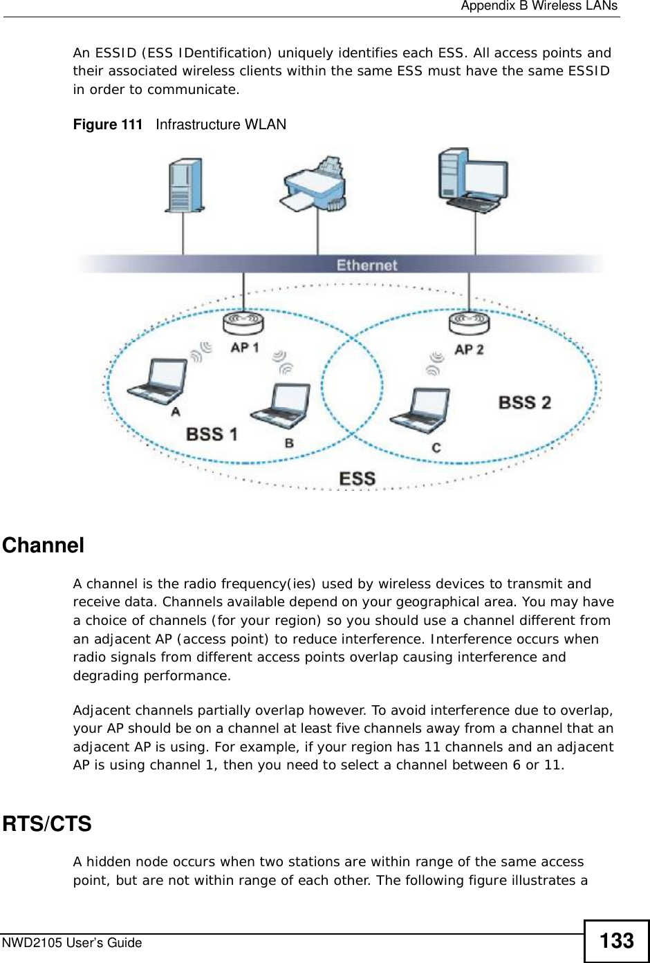  Appendix BWireless LANsNWD2105 User’s Guide 133An ESSID (ESS IDentification) uniquely identifies each ESS. All access points and their associated wireless clients within the same ESS must have the same ESSID in order to communicate.Figure 111   Infrastructure WLANChannelA channel is the radio frequency(ies) used by wireless devices to transmit and receive data. Channels available depend on your geographical area. You may have a choice of channels (for your region) so you should use a channel different from an adjacent AP (access point) to reduce interference. Interference occurs when radio signals from different access points overlap causing interference and degrading performance.Adjacent channels partially overlap however. To avoid interference due to overlap, your AP should be on a channel at least five channels away from a channel that an adjacent AP is using. For example, if your region has 11 channels and an adjacent AP is using channel 1, then you need to select a channel between 6 or 11.RTS/CTSA hidden node occurs when two stations are within range of the same access point, but are not within range of each other. The following figure illustrates a 