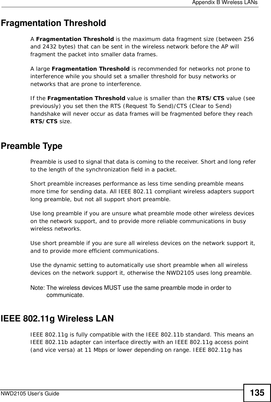  Appendix BWireless LANsNWD2105 User’s Guide 135Fragmentation ThresholdAFragmentation Threshold is the maximum data fragment size (between 256 and 2432 bytes) that can be sent in the wireless network before the AP will fragment the packet into smaller data frames.A large Fragmentation Threshold is recommended for networks not prone to interference while you should set a smaller threshold for busy networks or networks that are prone to interference.If the Fragmentation Threshold value is smaller than the RTS/CTS value (see previously) you set then the RTS (Request To Send)/CTS (Clear to Send) handshake will never occur as data frames will be fragmented before they reach RTS/CTS size.Preamble TypePreamble is used to signal that data is coming to the receiver. Short and long refer to the length of the synchronization field in a packet.Short preamble increases performance as less time sending preamble means more time for sending data. All IEEE 802.11 compliant wireless adapters support long preamble, but not all support short preamble. Use long preamble if you are unsure what preamble mode other wireless devices on the network support, and to provide more reliable communications in busy wireless networks. Use short preamble if you are sure all wireless devices on the network support it, and to provide more efficient communications.Use the dynamic setting to automatically use short preamble when all wireless devices on the network support it, otherwise the NWD2105 uses long preamble.Note: The wireless devices MUSTuse the same preamble mode in order to communicate.IEEE 802.11g Wireless LANIEEE 802.11g is fully compatible with the IEEE 802.11b standard. This means an IEEE 802.11b adapter can interface directly with an IEEE 802.11g access point (and vice versa) at 11 Mbps or lower depending on range. IEEE 802.11g has 