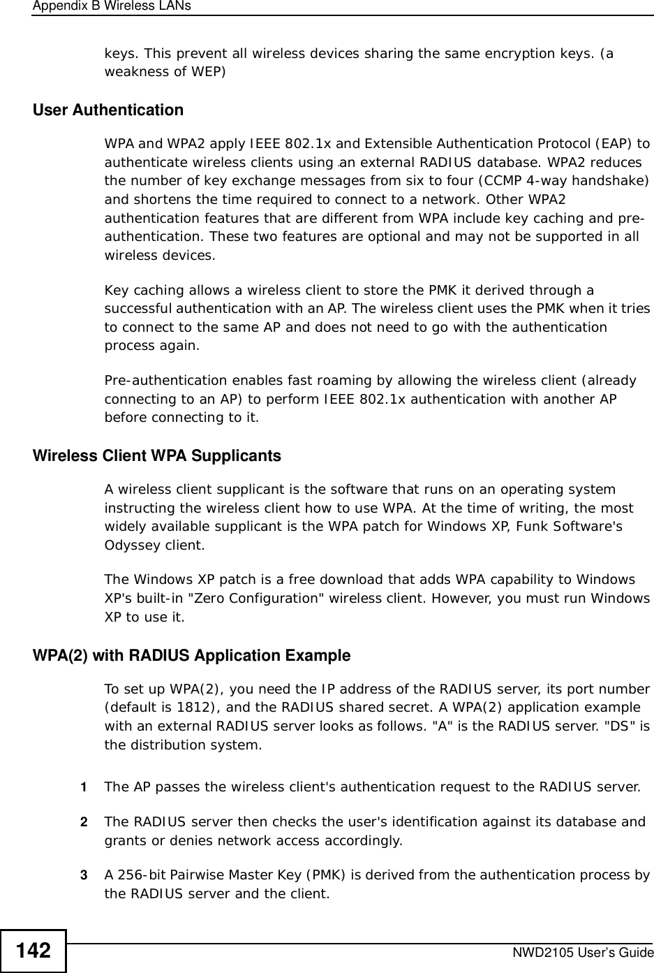 Appendix BWireless LANsNWD2105 User’s Guide142keys. This prevent all wireless devices sharing the same encryption keys. (a weakness of WEP)User Authentication WPA and WPA2 apply IEEE 802.1x and Extensible Authentication Protocol (EAP) to authenticate wireless clients using an external RADIUS database. WPA2 reduces the number of key exchange messages from six to four (CCMP 4-way handshake) and shortens the time required to connect to a network. Other WPA2 authentication features that are different from WPA include key caching and pre-authentication. These two features are optional and may not be supported in all wireless devices.Key caching allows a wireless client to store the PMK it derived through a successful authentication with an AP. The wireless client uses the PMK when it tries to connect to the same AP and does not need to go with the authentication process again.Pre-authentication enables fast roaming by allowing the wireless client (already connecting to an AP) to perform IEEE 802.1x authentication with another AP before connecting to it.Wireless Client WPA SupplicantsA wireless client supplicant is the software that runs on an operating system instructing the wireless client how to use WPA. At the time of writing, the most widely available supplicant is theWPA patch for Windows XP, Funk Software&apos;s Odyssey client. The Windows XP patch is a free download that adds WPA capability to Windows XP&apos;s built-in &quot;Zero Configuration&quot; wireless client. However, you must run Windows XP to use it. WPA(2) with RADIUS Application ExampleTo set up WPA(2), you need the IP address of the RADIUS server, its port number (default is 1812), and the RADIUS shared secret. A WPA(2) application example with an external RADIUS server looks as follows. &quot;A&quot; is the RADIUS server. &quot;DS&quot; is the distribution system.1The AP passes the wireless client&apos;s authentication request to the RADIUS server.2The RADIUS server then checks the user&apos;s identification against its database and grants or denies network access accordingly.3A 256-bit Pairwise Master Key (PMK) is derived from the authentication process by the RADIUS server and the client.