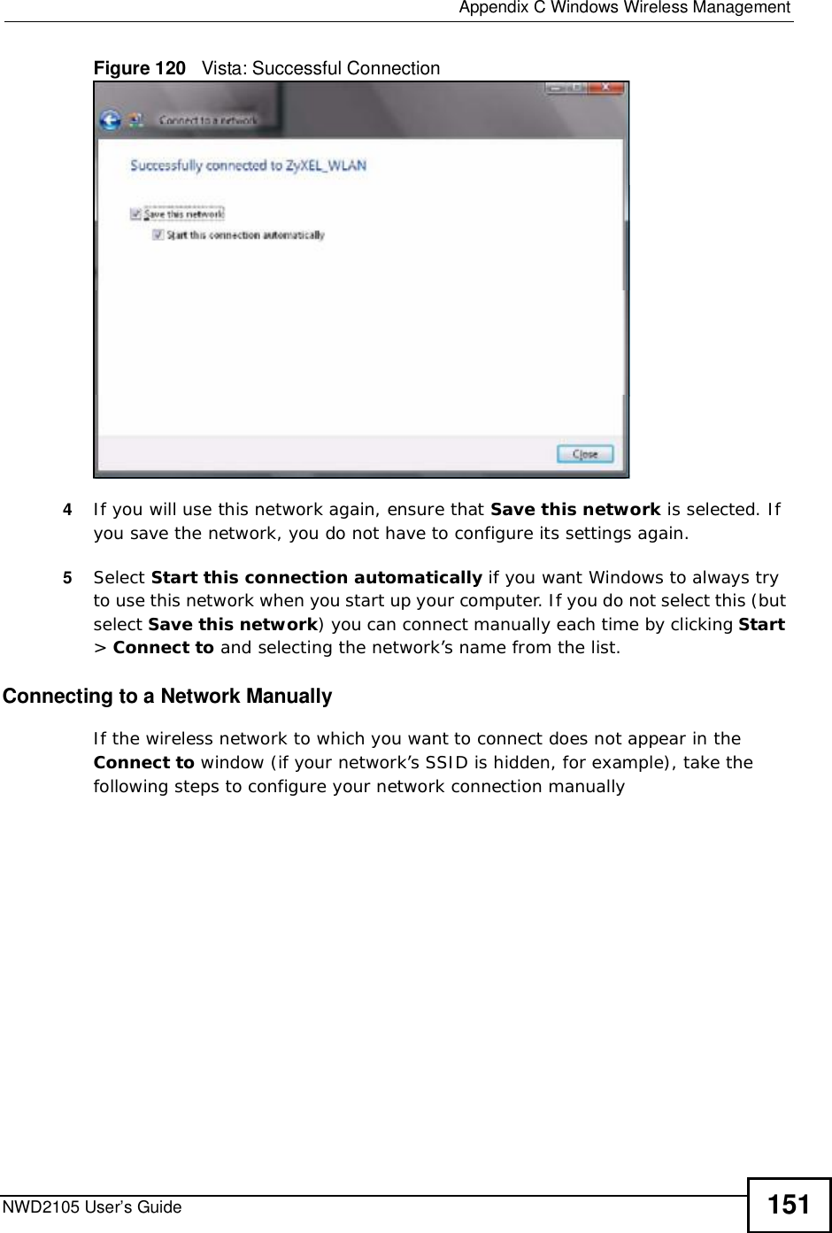  Appendix CWindows Wireless ManagementNWD2105 User’s Guide 151Figure 120   Vista: Successful Connection4If you will use this network again, ensure that Save this network is selected. If you save the network, you do not have to configure its settings again.5Select Start this connection automatically if you want Windows to always try to use this network when you start up your computer. If you do not select this (but select Save this network) you can connect manually each time by clicking Start&gt;Connect to and selecting the network’s name from the list.Connecting to a Network ManuallyIf the wireless network to which you want to connect does not appear in the Connect to window (if your network’s SSID is hidden, for example), take the following steps to configure your network connection manually