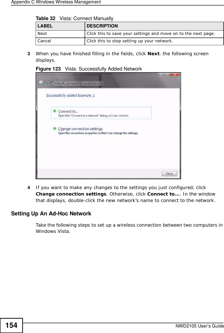 Appendix CWindows Wireless ManagementNWD2105 User’s Guide1543When you have finished filling in the fields, click Next. the following screen displays.Figure 123   Vista: Successfully Added Network4If you want to make any changes to the settings you just configured, click Change connection settings. Otherwise, click Connect to.... In the window that displays, double-click the new network’s name to connect to the network.Setting Up An Ad-Hoc Network Take the following steps to set up a wireless connection between two computers in Windows Vista. NextClick this to save your settings and move on to the next page.CancelClick this to stop setting up your network.Table 32   Vista: Connect ManuallyLABEL DESCRIPTION