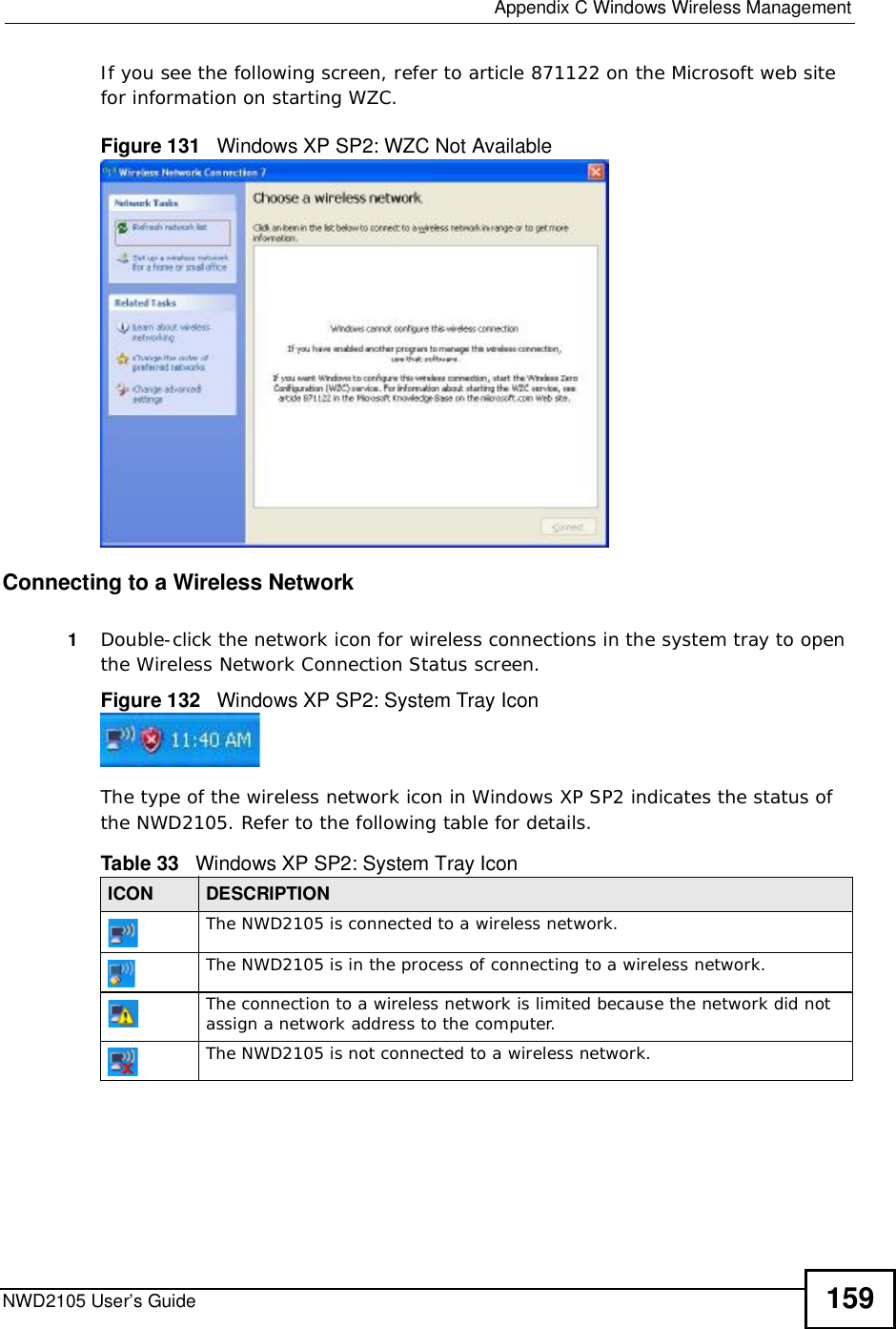  Appendix CWindows Wireless ManagementNWD2105 User’s Guide 159If you see the following screen, refer to article 871122 on the Microsoft web site for information on starting WZC.Figure 131   Windows XP SP2: WZC Not AvailableConnecting to a Wireless Network 1Double-click the network icon for wireless connections in the system tray to open the Wireless Network Connection Status screen.Figure 132   Windows XP SP2: System Tray IconThe type of the wireless network icon in Windows XP SP2 indicates the status of the NWD2105. Refer to the following table for details.Table 33   Windows XP SP2: System Tray IconICON DESCRIPTIONThe NWD2105 is connected to a wireless network.The NWD2105 is in the process of connecting to a wireless network.The connection to a wireless network is limited because the network did not assign a network address to the computer.The NWD2105 is not connected to a wireless network.