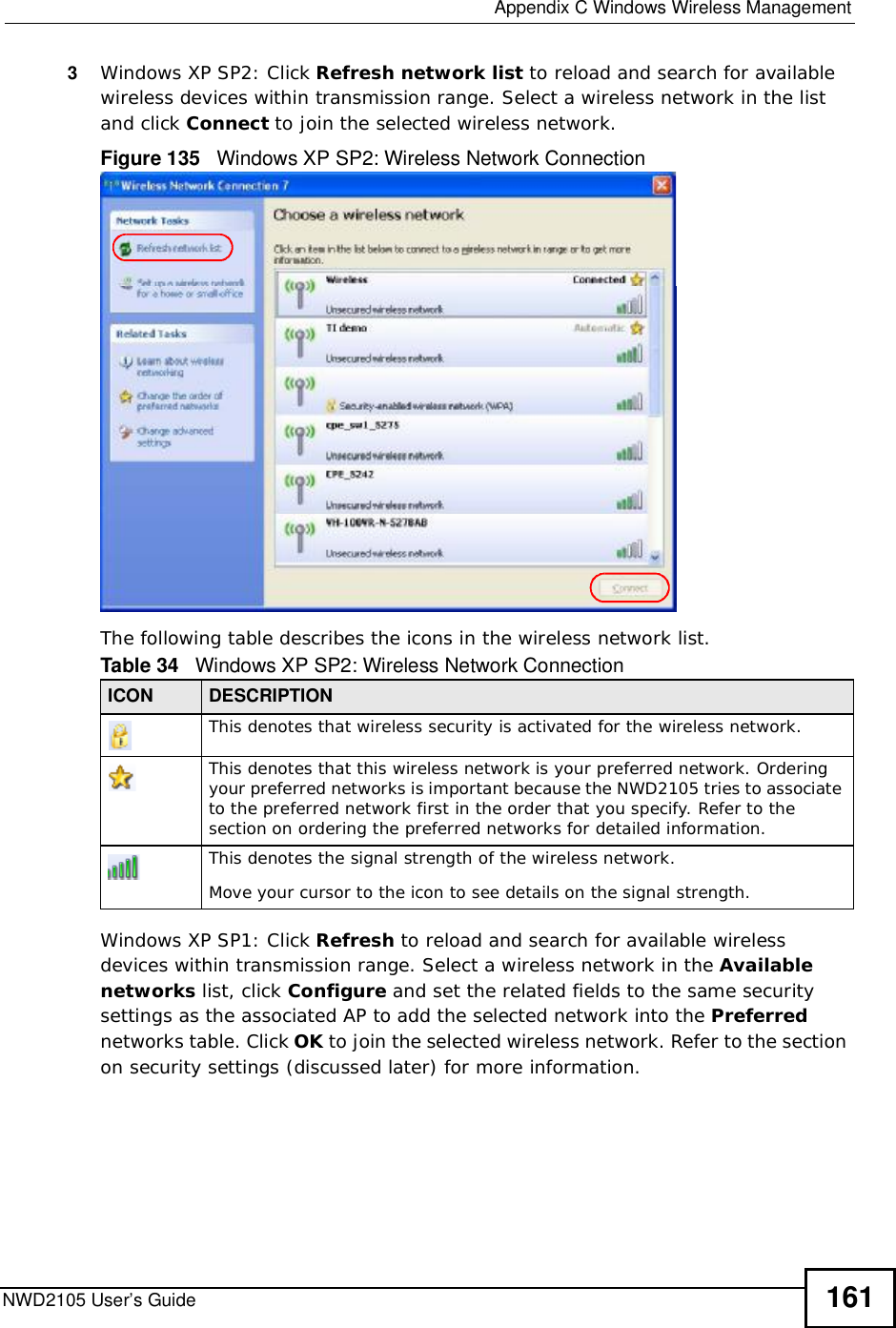  Appendix CWindows Wireless ManagementNWD2105 User’s Guide 1613Windows XP SP2: Click Refresh network list to reload and search for available wireless devices within transmission range. Select a wireless network in the list and click Connect to join the selected wireless network.Figure 135   Windows XP SP2: Wireless Network ConnectionThe following table describes the icons in the wireless network list.Windows XP SP1: Click Refresh to reload and search for available wireless devices within transmission range. Select a wireless network in the Available networks list, click Configure and set the related fields to the same security settings as the associated AP to add the selected network into the Preferred networks table. Click OK to join the selected wireless network. Refer to the section on security settings (discussed later) for more information. Table 34   Windows XP SP2: Wireless Network ConnectionICON DESCRIPTIONThis denotes that wireless security is activated for the wireless network.This denotes that this wireless network is your preferred network. Ordering your preferred networks is important because the NWD2105 tries to associate to the preferred network first in the order that you specify. Refer to the section on ordering the preferred networks for detailed information.This denotes the signal strength of the wireless network.Move your cursor to the icon to see details on the signal strength.