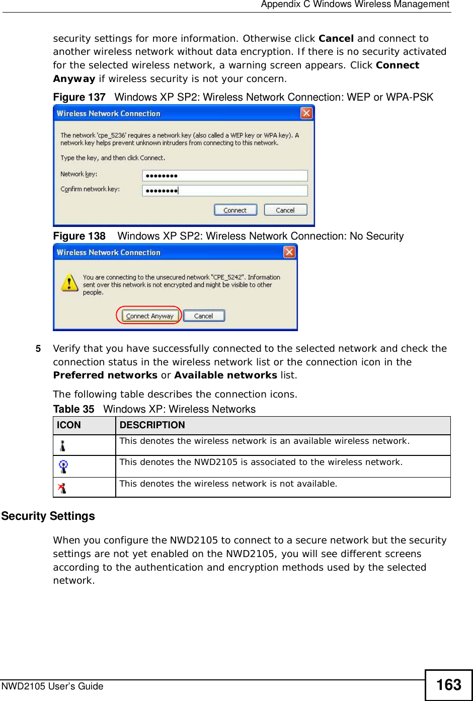  Appendix CWindows Wireless ManagementNWD2105 User’s Guide 163security settings for more information. Otherwise click Cancel and connect to another wireless network without data encryption. If there is no security activated for the selected wireless network, a warning screen appears. Click Connect Anyway if wireless security is not your concern.Figure 137   Windows XP SP2: Wireless Network Connection: WEP or WPA-PSKFigure 138    Windows XP SP2: Wireless Network Connection: No Security5Verify that you have successfully connected to the selected network and check the connection status in the wireless network list or the connection icon in the Preferred networks or Available networks list.The following table describes the connection icons.Security SettingsWhen you configure the NWD2105 to connect to a secure network but the security settings are not yet enabled on the NWD2105, you will see different screens according to the authentication and encryption methods used by the selected network.Table 35   Windows XP: Wireless NetworksICON DESCRIPTIONThis denotes the wireless network is an available wireless network.This denotes the NWD2105 is associated to the wireless network.This denotes the wireless network is not available.