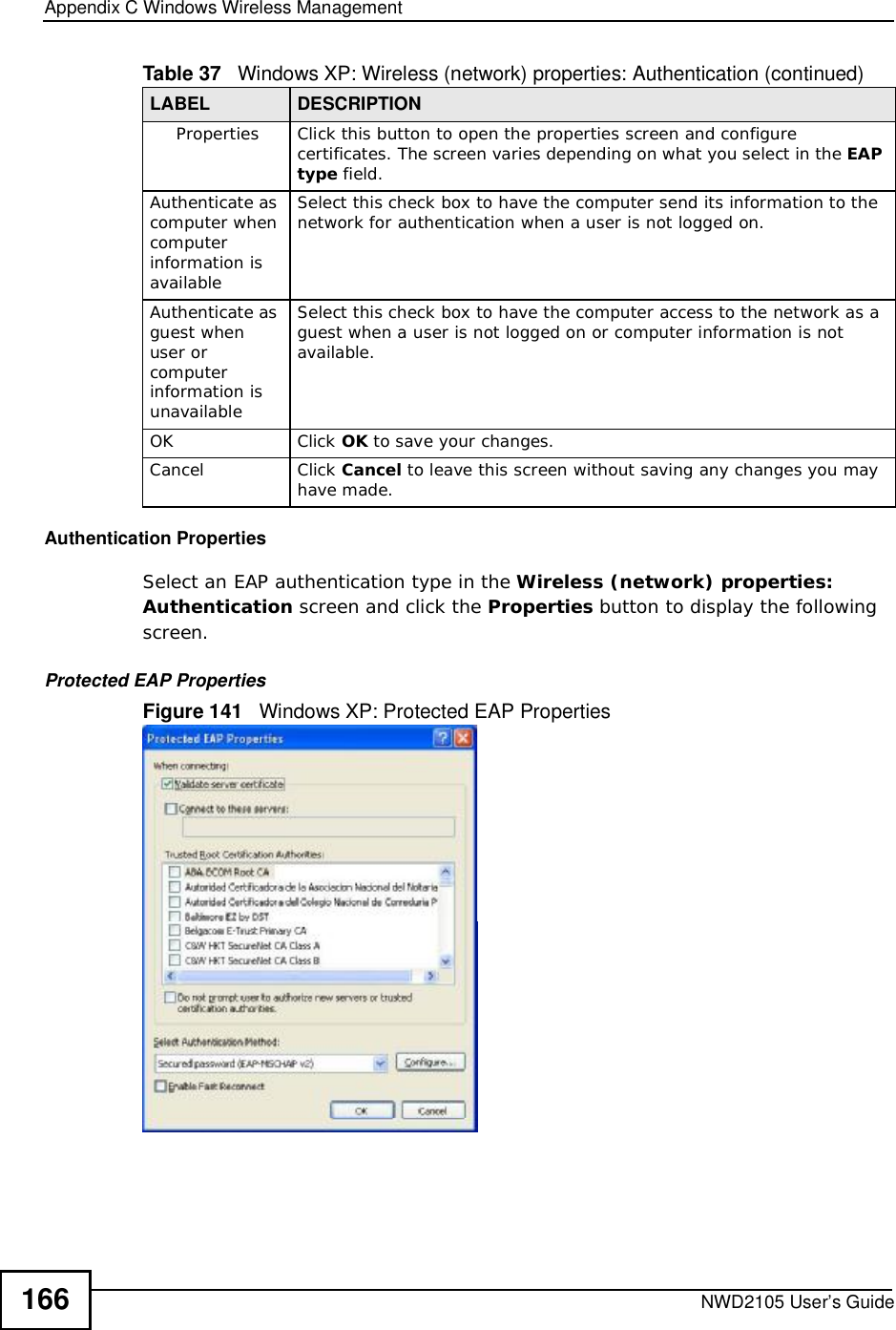 Appendix CWindows Wireless ManagementNWD2105 User’s Guide166Authentication PropertiesSelect an EAP authentication type in the Wireless (network) properties: Authentication screen and click the Properties button to display the following screen. Protected EAP PropertiesFigure 141   Windows XP: Protected EAP PropertiesPropertiesClick this button to open the properties screen and configure certificates. The screen varies depending on what you select in the EAPtype field.Authenticate as computer when computer information is availableSelect this check box to have the computer send its information to the network for authentication when a user is not logged on.Authenticate as guest when user or computer information is unavailableSelect this check box to have the computer access to the network as a guest when a user is not logged on or computer information is not available.OKClick OK to save your changes.CancelClick Cancel to leave this screen without saving any changes you may have made.Table 37   Windows XP: Wireless (network) properties: Authentication (continued)LABEL DESCRIPTION