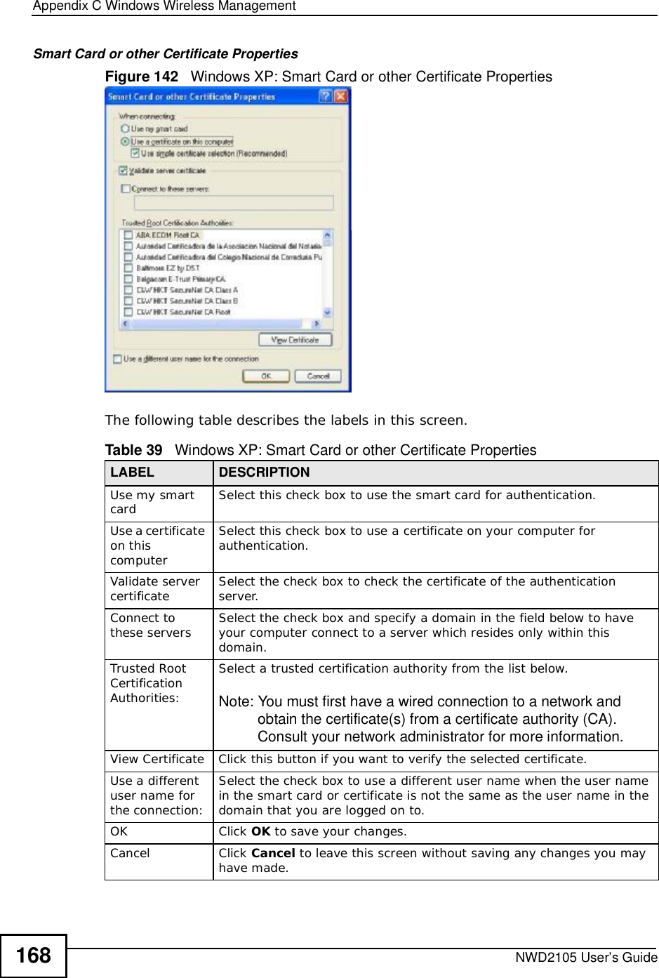 Appendix CWindows Wireless ManagementNWD2105 User’s Guide168Smart Card or other Certificate PropertiesFigure 142   Windows XP: Smart Card or other Certificate PropertiesThe following table describes the labels in this screen.Table 39   Windows XP: Smart Card or other Certificate PropertiesLABEL DESCRIPTIONUse my smart card Select this check box to use the smart card for authentication.Use a certificate on this computerSelect this check box to use a certificate on your computer for authentication.Validate server certificate Select the check box to check the certificate of the authentication server.Connect to these servers Select the check box and specify a domain in the field below to have your computer connect to a server which resides only within this domain.Trusted Root CertificationAuthorities:Select a trusted certification authority from the list below.Note: You must first have a wired connection to a network and obtain the certificate(s) from a certificate authority (CA). Consult your network administrator for more information.View CertificateClick this button if you want to verify the selected certificate.Use a different user name for the connection:Select the check box to use a different user name when the user name in the smart card or certificate is not the same as the user name in the domain that you are logged on to.OKClick OK to save your changes.CancelClick Cancel to leave this screen without saving any changes you may have made.