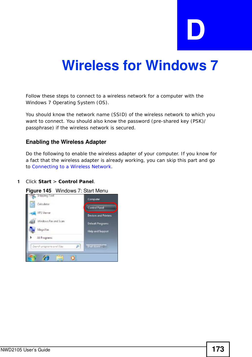 NWD2105 User’s Guide 173APPENDIX  D Wireless for Windows 7Follow these steps to connect to a wireless network for a computer with the Windows 7 Operating System (OS).You should know the network name (SSID) of the wireless network to which you want to connect. You should also know the password (pre-shared key (PSK)/passphrase) if the wireless network is secured. Enabling the Wireless AdapterDo the following to enable the wireless adapter of your computer. If you know for a fact that the wireless adapter is already working, you can skip this part and go to Connecting to a Wireless Network.1Click Start &gt; Control Panel.Figure 145   Windows 7: Start Menu