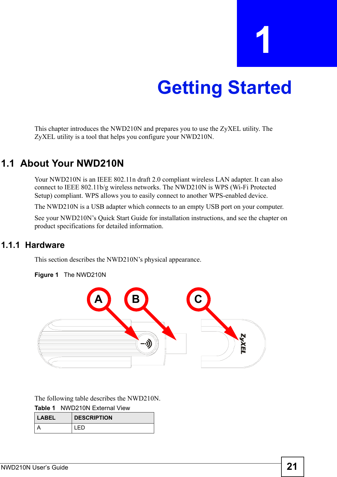 NWD210N User’s Guide 21CHAPTER  1 Getting StartedThis chapter introduces the NWD210N and prepares you to use the ZyXEL utility. The ZyXEL utility is a tool that helps you configure your NWD210N. 1.1  About Your NWD210N    Your NWD210N is an IEEE 802.11n draft 2.0 compliant wireless LAN adapter. It can also connect to IEEE 802.11b/g wireless networks. The NWD210N is WPS (Wi-Fi Protected Setup) compliant. WPS allows you to easily connect to another WPS-enabled device. The NWD210N is a USB adapter which connects to an empty USB port on your computer.See your NWD210N’s Quick Start Guide for installation instructions, and see the chapter on product specifications for detailed information.1.1.1  HardwareThis section describes the NWD210N’s physical appearance.Figure 1   The NWD210NThe following table describes the NWD210N.Table 1   NWD210N External ViewLABEL DESCRIPTIONALEDA B C