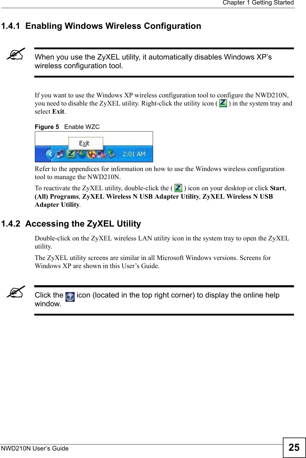  Chapter 1 Getting StartedNWD210N User’s Guide 251.4.1  Enabling Windows Wireless Configuration &quot;When you use the ZyXEL utility, it automatically disables Windows XP’s wireless configuration tool. If you want to use the Windows XP wireless configuration tool to configure the NWD210N, you need to disable the ZyXEL utility. Right-click the utility icon (   ) in the system tray and select Exit. Figure 5   Enable WZCRefer to the appendices for information on how to use the Windows wireless configuration tool to manage the NWD210N.To reactivate the ZyXEL utility, double-click the (   ) icon on your desktop or click Start, (All) Programs, ZyXEL Wireless N USB Adapter Utility, ZyXEL Wireless N USB Adapter Utility.1.4.2  Accessing the ZyXEL Utility Double-click on the ZyXEL wireless LAN utility icon in the system tray to open the ZyXEL utility. The ZyXEL utility screens are similar in all Microsoft Windows versions. Screens for Windows XP are shown in this User’s Guide. &quot;Click the   icon (located in the top right corner) to display the online help window.