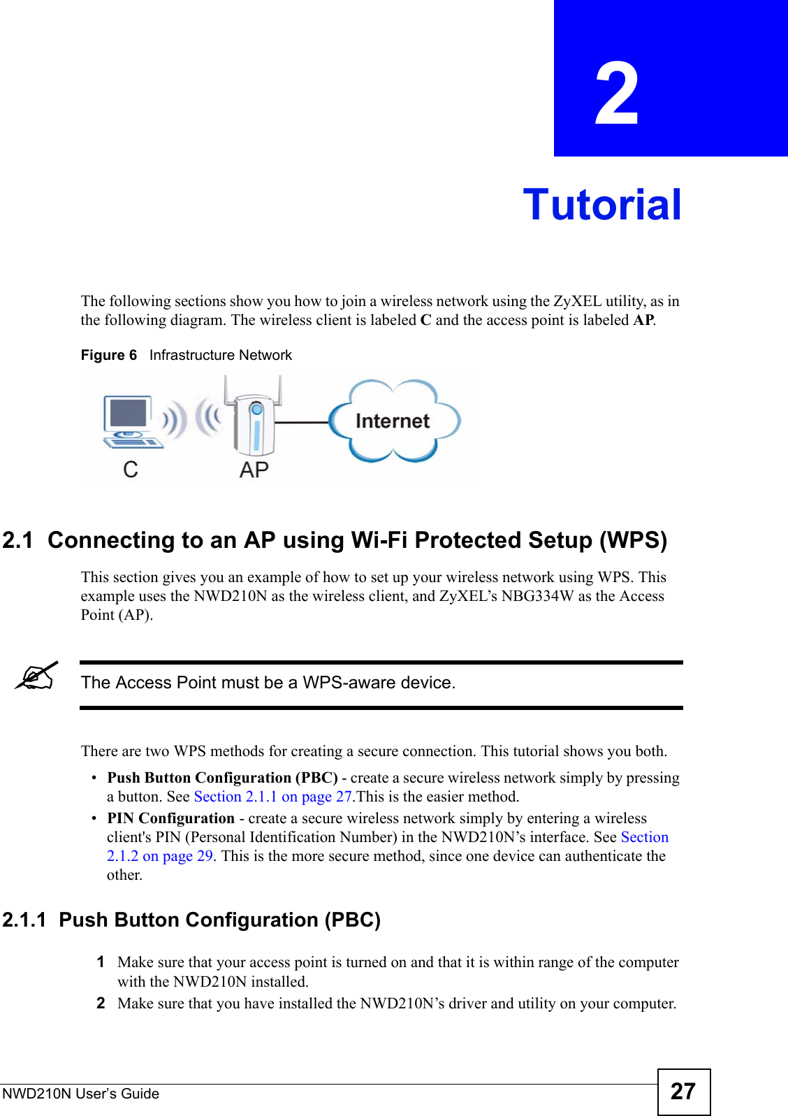 NWD210N User’s Guide 27CHAPTER  2 TutorialThe following sections show you how to join a wireless network using the ZyXEL utility, as in the following diagram. The wireless client is labeled C and the access point is labeled AP. Figure 6   Infrastructure Network2.1  Connecting to an AP using Wi-Fi Protected Setup (WPS)This section gives you an example of how to set up your wireless network using WPS. This example uses the NWD210N as the wireless client, and ZyXEL’s NBG334W as the Access Point (AP). &quot;The Access Point must be a WPS-aware device.There are two WPS methods for creating a secure connection. This tutorial shows you both.•Push Button Configuration (PBC) - create a secure wireless network simply by pressing a button. See Section 2.1.1 on page 27.This is the easier method.•PIN Configuration - create a secure wireless network simply by entering a wireless client&apos;s PIN (Personal Identification Number) in the NWD210N’s interface. See Section 2.1.2 on page 29. This is the more secure method, since one device can authenticate the other.2.1.1  Push Button Configuration (PBC)1Make sure that your access point is turned on and that it is within range of the computer with the NWD210N installed. 2Make sure that you have installed the NWD210N’s driver and utility on your computer.
