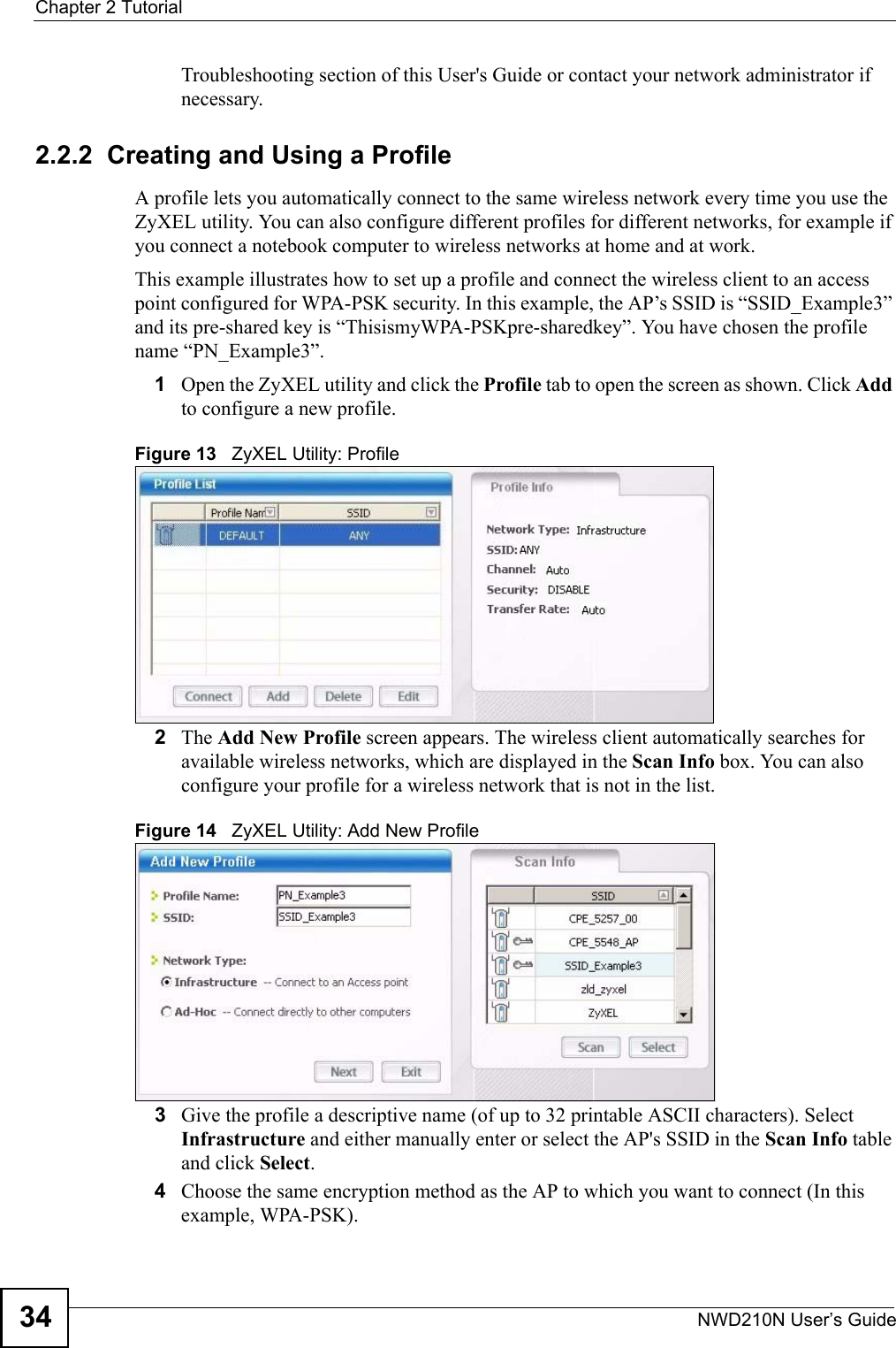 Chapter 2 TutorialNWD210N User’s Guide34Troubleshooting section of this User&apos;s Guide or contact your network administrator if necessary.2.2.2  Creating and Using a ProfileA profile lets you automatically connect to the same wireless network every time you use the ZyXEL utility. You can also configure different profiles for different networks, for example if you connect a notebook computer to wireless networks at home and at work.This example illustrates how to set up a profile and connect the wireless client to an access point configured for WPA-PSK security. In this example, the AP’s SSID is “SSID_Example3” and its pre-shared key is “ThisismyWPA-PSKpre-sharedkey”. You have chosen the profile name “PN_Example3”.1Open the ZyXEL utility and click the Profile tab to open the screen as shown. Click Add to configure a new profile.Figure 13   ZyXEL Utility: Profile2The Add New Profile screen appears. The wireless client automatically searches for available wireless networks, which are displayed in the Scan Info box. You can also configure your profile for a wireless network that is not in the list. Figure 14   ZyXEL Utility: Add New Profile3Give the profile a descriptive name (of up to 32 printable ASCII characters). Select Infrastructure and either manually enter or select the AP&apos;s SSID in the Scan Info table and click Select.4Choose the same encryption method as the AP to which you want to connect (In this example, WPA-PSK).