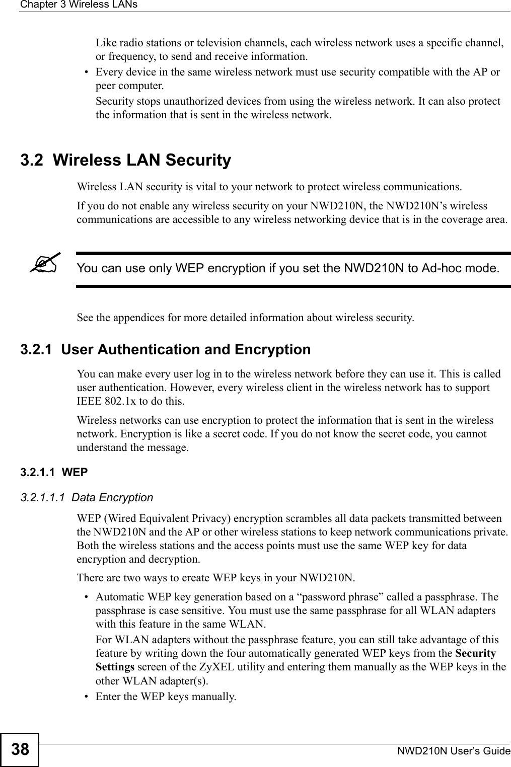 Chapter 3 Wireless LANsNWD210N User’s Guide38Like radio stations or television channels, each wireless network uses a specific channel, or frequency, to send and receive information.• Every device in the same wireless network must use security compatible with the AP or peer computer.Security stops unauthorized devices from using the wireless network. It can also protect the information that is sent in the wireless network.3.2  Wireless LAN Security Wireless LAN security is vital to your network to protect wireless communications.If you do not enable any wireless security on your NWD210N, the NWD210N’s wireless communications are accessible to any wireless networking device that is in the coverage area. &quot;You can use only WEP encryption if you set the NWD210N to Ad-hoc mode.See the appendices for more detailed information about wireless security.3.2.1  User Authentication and EncryptionYou can make every user log in to the wireless network before they can use it. This is called user authentication. However, every wireless client in the wireless network has to support IEEE 802.1x to do this.Wireless networks can use encryption to protect the information that is sent in the wireless network. Encryption is like a secret code. If you do not know the secret code, you cannot understand the message.3.2.1.1  WEP3.2.1.1.1  Data Encryption WEP (Wired Equivalent Privacy) encryption scrambles all data packets transmitted between the NWD210N and the AP or other wireless stations to keep network communications private. Both the wireless stations and the access points must use the same WEP key for data encryption and decryption.There are two ways to create WEP keys in your NWD210N.• Automatic WEP key generation based on a “password phrase” called a passphrase. The passphrase is case sensitive. You must use the same passphrase for all WLAN adapters with this feature in the same WLAN.For WLAN adapters without the passphrase feature, you can still take advantage of this feature by writing down the four automatically generated WEP keys from the Security Settings screen of the ZyXEL utility and entering them manually as the WEP keys in the other WLAN adapter(s).• Enter the WEP keys manually.
