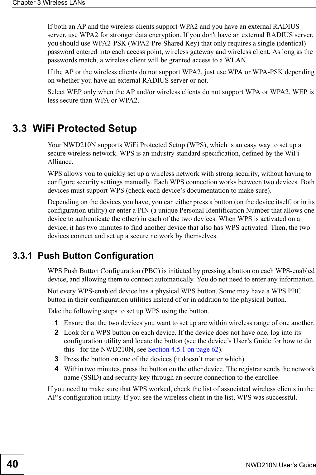 Chapter 3 Wireless LANsNWD210N User’s Guide40If both an AP and the wireless clients support WPA2 and you have an external RADIUS server, use WPA2 for stronger data encryption. If you don&apos;t have an external RADIUS server, you should use WPA2-PSK (WPA2-Pre-Shared Key) that only requires a single (identical) password entered into each access point, wireless gateway and wireless client. As long as the passwords match, a wireless client will be granted access to a WLAN. If the AP or the wireless clients do not support WPA2, just use WPA or WPA-PSK depending on whether you have an external RADIUS server or not.Select WEP only when the AP and/or wireless clients do not support WPA or WPA2. WEP is less secure than WPA or WPA2.3.3  WiFi Protected SetupYour NWD210N supports WiFi Protected Setup (WPS), which is an easy way to set up a secure wireless network. WPS is an industry standard specification, defined by the WiFi Alliance.WPS allows you to quickly set up a wireless network with strong security, without having to configure security settings manually. Each WPS connection works between two devices. Both devices must support WPS (check each device’s documentation to make sure). Depending on the devices you have, you can either press a button (on the device itself, or in its configuration utility) or enter a PIN (a unique Personal Identification Number that allows one device to authenticate the other) in each of the two devices. When WPS is activated on a device, it has two minutes to find another device that also has WPS activated. Then, the two devices connect and set up a secure network by themselves.3.3.1  Push Button ConfigurationWPS Push Button Configuration (PBC) is initiated by pressing a button on each WPS-enabled device, and allowing them to connect automatically. You do not need to enter any information. Not every WPS-enabled device has a physical WPS button. Some may have a WPS PBC button in their configuration utilities instead of or in addition to the physical button.Take the following steps to set up WPS using the button.1Ensure that the two devices you want to set up are within wireless range of one another. 2Look for a WPS button on each device. If the device does not have one, log into its configuration utility and locate the button (see the device’s User’s Guide for how to do this - for the NWD210N, see Section 4.5.1 on page 62).3Press the button on one of the devices (it doesn’t matter which).4Within two minutes, press the button on the other device. The registrar sends the network name (SSID) and security key through an secure connection to the enrollee.If you need to make sure that WPS worked, check the list of associated wireless clients in the AP’s configuration utility. If you see the wireless client in the list, WPS was successful.