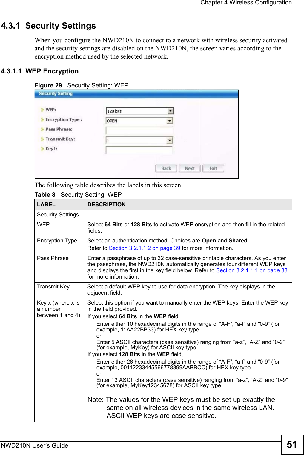  Chapter 4 Wireless ConfigurationNWD210N User’s Guide 514.3.1  Security Settings When you configure the NWD210N to connect to a network with wireless security activated and the security settings are disabled on the NWD210N, the screen varies according to the encryption method used by the selected network.4.3.1.1  WEP EncryptionFigure 29   Security Setting: WEP  The following table describes the labels in this screen.  Table 8   Security Setting: WEP LABEL DESCRIPTIONSecurity SettingsWEP Select 64 Bits or 128 Bits to activate WEP encryption and then fill in the related fields.Encryption Type Select an authentication method. Choices are Open and Shared.Refer to Section 3.2.1.1.2 on page 39 for more information.Pass Phrase Enter a passphrase of up to 32 case-sensitive printable characters. As you enter the passphrase, the NWD210N automatically generates four different WEP keys and displays the first in the key field below. Refer to Section 3.2.1.1.1 on page 38 for more information.Transmit Key Select a default WEP key to use for data encryption. The key displays in the adjacent field.Key x (where x is a number between 1 and 4)Select this option if you want to manually enter the WEP keys. Enter the WEP key in the field provided.If you select 64 Bits in the WEP field.Enter either 10 hexadecimal digits in the range of “A-F”, “a-f” and “0-9” (for example, 11AA22BB33) for HEX key type.orEnter 5 ASCII characters (case sensitive) ranging from “a-z”, “A-Z” and “0-9” (for example, MyKey) for ASCII key type. If you select 128 Bits in the WEP field,Enter either 26 hexadecimal digits in the range of “A-F”, “a-f” and “0-9” (for example, 00112233445566778899AABBCC) for HEX key typeorEnter 13 ASCII characters (case sensitive) ranging from “a-z”, “A-Z” and “0-9” (for example, MyKey12345678) for ASCII key type.Note: The values for the WEP keys must be set up exactly the same on all wireless devices in the same wireless LAN. ASCII WEP keys are case sensitive.