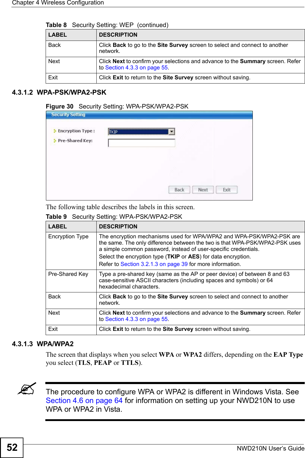 Chapter 4 Wireless ConfigurationNWD210N User’s Guide524.3.1.2  WPA-PSK/WPA2-PSKFigure 30   Security Setting: WPA-PSK/WPA2-PSKThe following table describes the labels in this screen. 4.3.1.3  WPA/WPA2The screen that displays when you select WPA or WPA2 differs, depending on the EAP Type you select (TLS, PEAP or TTLS).&quot;The procedure to configure WPA or WPA2 is different in Windows Vista. See Section 4.6 on page 64 for information on setting up your NWD210N to use WPA or WPA2 in Vista.Back Click Back to go to the Site Survey screen to select and connect to another network.Next Click Next to confirm your selections and advance to the Summary screen. Refer to Section 4.3.3 on page 55. Exit Click Exit to return to the Site Survey screen without saving.Table 8   Security Setting: WEP  (continued)LABEL DESCRIPTIONTable 9   Security Setting: WPA-PSK/WPA2-PSKLABEL DESCRIPTIONEncryption Type The encryption mechanisms used for WPA/WPA2 and WPA-PSK/WPA2-PSK are the same. The only difference between the two is that WPA-PSK/WPA2-PSK uses a simple common password, instead of user-specific credentials.Select the encryption type (TKIP or AES) for data encryption.Refer to Section 3.2.1.3 on page 39 for more information.Pre-Shared Key Type a pre-shared key (same as the AP or peer device) of between 8 and 63 case-sensitive ASCII characters (including spaces and symbols) or 64 hexadecimal characters.Back Click Back to go to the Site Survey screen to select and connect to another network.Next Click Next to confirm your selections and advance to the Summary screen. Refer to Section 4.3.3 on page 55. Exit Click Exit to return to the Site Survey screen without saving.