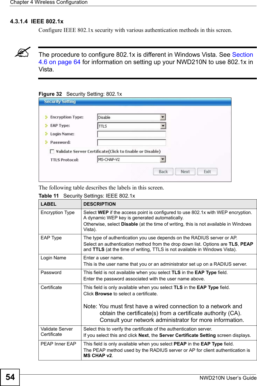 Chapter 4 Wireless ConfigurationNWD210N User’s Guide544.3.1.4  IEEE 802.1xConfigure IEEE 802.1x security with various authentication methods in this screen. &quot;The procedure to configure 802.1x is different in Windows Vista. See Section 4.6 on page 64 for information on setting up your NWD210N to use 802.1x in Vista.Figure 32   Security Setting: 802.1x The following table describes the labels in this screen.  Table 11   Security Settings: IEEE 802.1xLABEL DESCRIPTIONEncryption Type Select WEP if the access point is configured to use 802.1x with WEP encryption. A dynamic WEP key is generated automatically.Otherwise, select Disable (at the time of writing, this is not available in Windows Vista).EAP Type The type of authentication you use depends on the RADIUS server or AP.Select an authentication method from the drop down list. Options are TLS, PEAP and TTLS (at the time of writing, TTLS is not available in Windows Vista).Login Name Enter a user name. This is the user name that you or an administrator set up on a RADIUS server.Password This field is not available when you select TLS in the EAP Type field. Enter the password associated with the user name above. Certificate This field is only available when you select TLS in the EAP Type field. Click Browse to select a certificate.Note: You must first have a wired connection to a network and obtain the certificate(s) from a certificate authority (CA). Consult your network administrator for more information.Validate Server CertificateSelect this to verify the certificate of the authentication server. If you select this and click Next, the Server Certificate Setting screen displays. PEAP Inner EAP This field is only available when you select PEAP in the EAP Type field.The PEAP method used by the RADIUS server or AP for client authentication is MS CHAP v2.