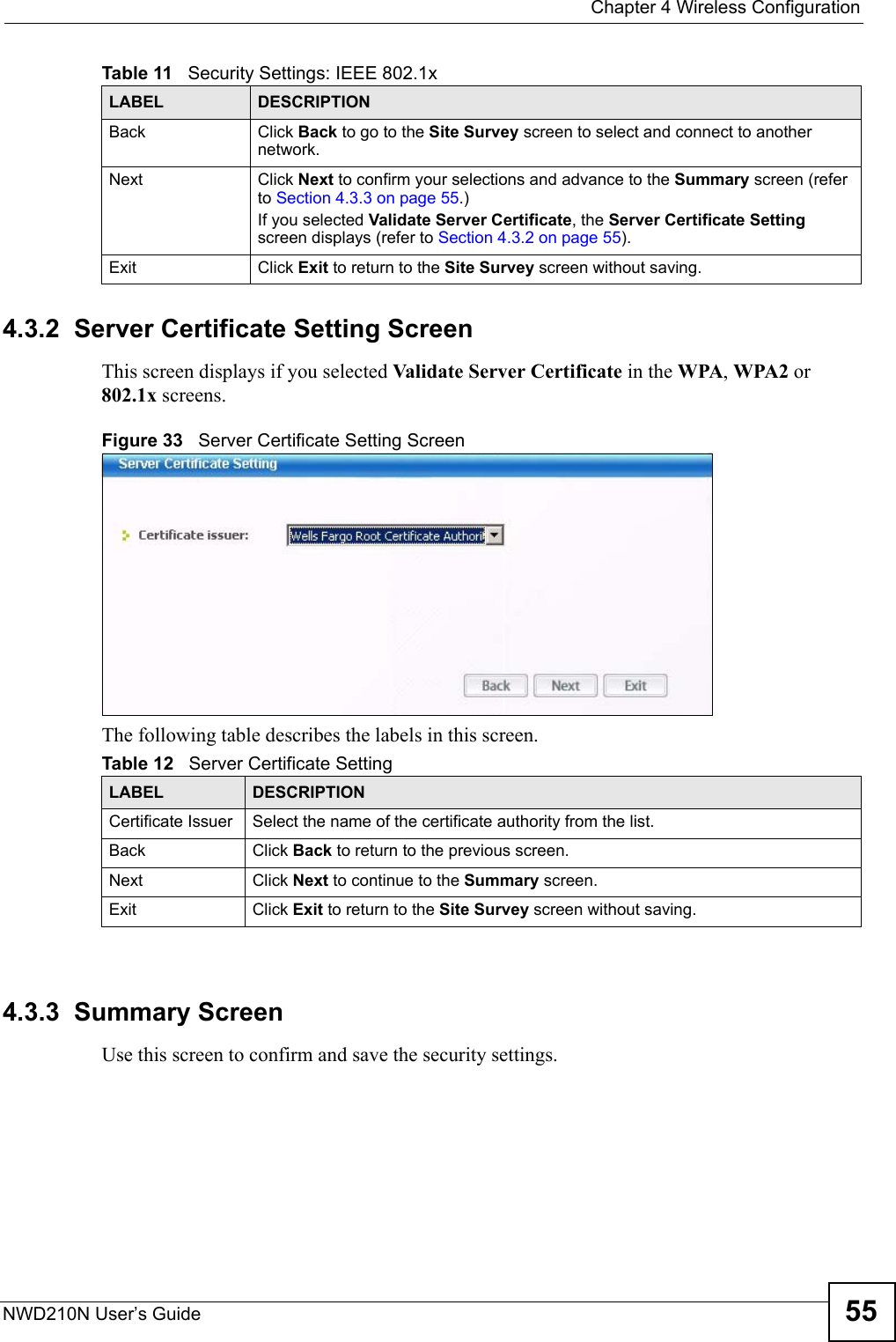  Chapter 4 Wireless ConfigurationNWD210N User’s Guide 554.3.2  Server Certificate Setting ScreenThis screen displays if you selected Validate Server Certificate in the WPA, WPA2 or 802.1x screens.Figure 33   Server Certificate Setting ScreenThe following table describes the labels in this screen.4.3.3  Summary ScreenUse this screen to confirm and save the security settings.Back Click Back to go to the Site Survey screen to select and connect to another network.Next Click Next to confirm your selections and advance to the Summary screen (refer to Section 4.3.3 on page 55.) If you selected Validate Server Certificate, the Server Certificate Setting screen displays (refer to Section 4.3.2 on page 55).Exit Click Exit to return to the Site Survey screen without saving.Table 11   Security Settings: IEEE 802.1xLABEL DESCRIPTIONTable 12   Server Certificate SettingLABEL DESCRIPTIONCertificate Issuer Select the name of the certificate authority from the list.Back Click Back to return to the previous screen.Next Click Next to continue to the Summary screen.Exit Click Exit to return to the Site Survey screen without saving.