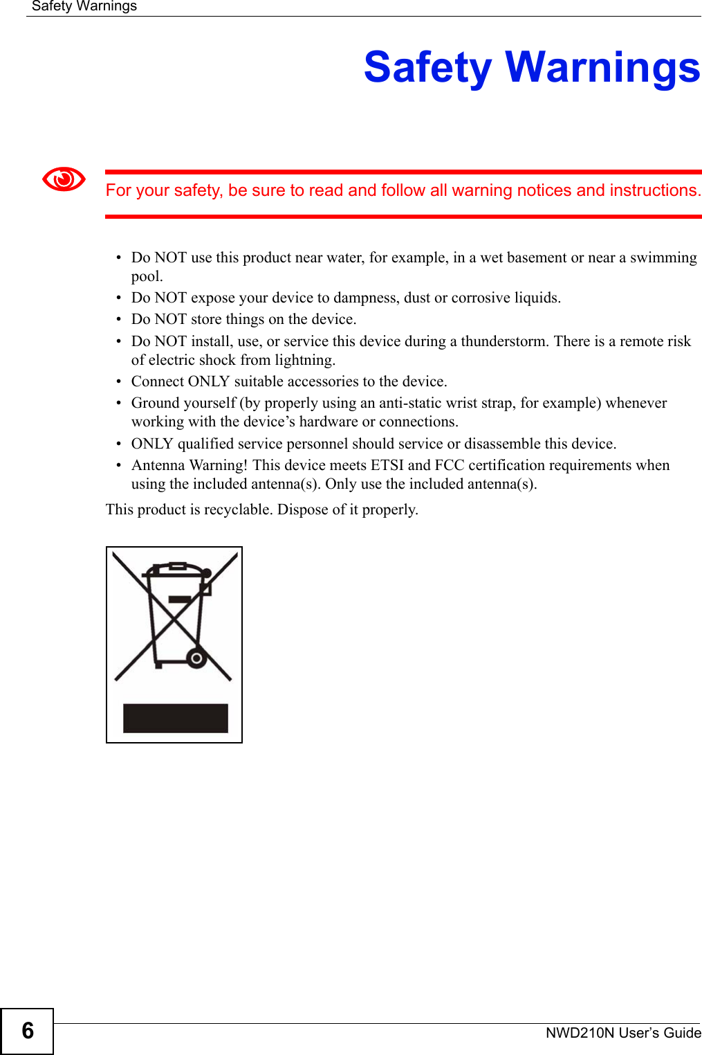 Safety WarningsNWD210N User’s Guide6Safety Warnings1For your safety, be sure to read and follow all warning notices and instructions.• Do NOT use this product near water, for example, in a wet basement or near a swimming pool.• Do NOT expose your device to dampness, dust or corrosive liquids.• Do NOT store things on the device.• Do NOT install, use, or service this device during a thunderstorm. There is a remote risk of electric shock from lightning.• Connect ONLY suitable accessories to the device.• Ground yourself (by properly using an anti-static wrist strap, for example) whenever working with the device’s hardware or connections.• ONLY qualified service personnel should service or disassemble this device.• Antenna Warning! This device meets ETSI and FCC certification requirements when using the included antenna(s). Only use the included antenna(s).This product is recyclable. Dispose of it properly.  
