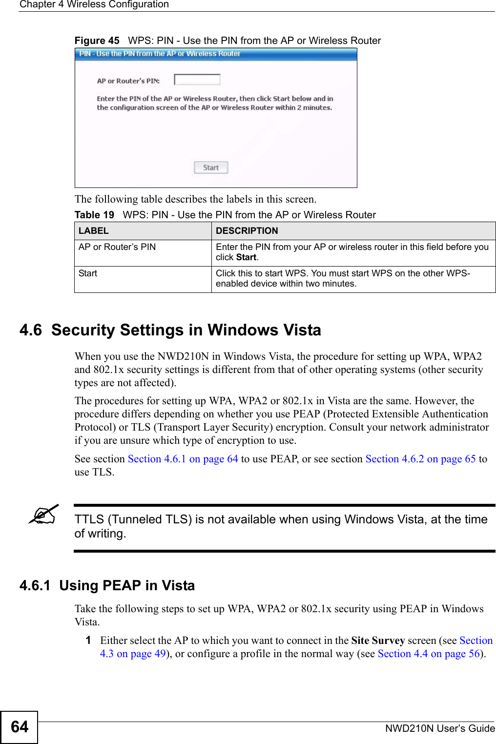 Chapter 4 Wireless ConfigurationNWD210N User’s Guide64Figure 45   WPS: PIN - Use the PIN from the AP or Wireless RouterThe following table describes the labels in this screen. 4.6  Security Settings in Windows Vista When you use the NWD210N in Windows Vista, the procedure for setting up WPA, WPA2 and 802.1x security settings is different from that of other operating systems (other security types are not affected).The procedures for setting up WPA, WPA2 or 802.1x in Vista are the same. However, the procedure differs depending on whether you use PEAP (Protected Extensible Authentication Protocol) or TLS (Transport Layer Security) encryption. Consult your network administrator if you are unsure which type of encryption to use. See section Section 4.6.1 on page 64 to use PEAP, or see section Section 4.6.2 on page 65 to use TLS.&quot;TTLS (Tunneled TLS) is not available when using Windows Vista, at the time of writing.4.6.1  Using PEAP in VistaTake the following steps to set up WPA, WPA2 or 802.1x security using PEAP in Windows Vista.1Either select the AP to which you want to connect in the Site Survey screen (see Section 4.3 on page 49), or configure a profile in the normal way (see Section 4.4 on page 56).Table 19   WPS: PIN - Use the PIN from the AP or Wireless RouterLABEL DESCRIPTIONAP or Router’s PIN Enter the PIN from your AP or wireless router in this field before you click Start.Start Click this to start WPS. You must start WPS on the other WPS-enabled device within two minutes.